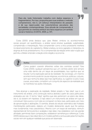 U2
107As ciências sociais: formas de compreender o mundo
Costa (2005) ainda destaca que, para Weber, embora os acontecimentos
sociais possam ser quantificáveis, a análise social envolve qualidade, subjetividade,
compreensão e interpretação. Para compreender como a ética protestante interferia
no desenvolvimento do capitalismo, Weber analisou os livros sagrados e interpretou os
dogmas de fé do protestantismo. Foi a compreensão da relação entre valor e ação que
permitiu a Weber entender a relação entre religião e economia.
Para alcançar a explicação da realidade, Weber propôs o “tipo ideal”, que é um
instrumento de análise, uma construção teórica abstrata a partir de casos particulares
analisados por ele. O termo "ideal" significa que eles pertencem ao plano das ideias,
isto é, só existem em hipótese. O tipo ideal é um instrumento de análise em que se
conceituam fatos puros e com eles se comparam os fatos reais, particulares, por meio
de aproximações e abstrações. O cientista, através do estudo sistemático das múltiplas
manifestações particulares, elabora um modelo destacando aquilo que lhe pareça
mais fundamental, mais característico. Mesmo com um leque de exemplos, nenhum
representará de forma pronta e acabada o tipo ideal, mas estabelece com ele grande
afinidade, permitindo fazer comparações, estabelecer semelhanças e diferenças. Costa
(2005) destaca que o tipo ideal não é um modelo perfeito a ser buscado pelas formações
sociais nem em qualquer realidade que possa ser observada.
Para ele, todo historiador trabalha com dados esparsos e
fragmentários. Por isso, propunha para suas análises o método
compreensivo, isto é, um esforço interpretativo do passado
e de sua repercussão nas características peculiares das
sociedades contemporâneas. Essa atitude de compreensão é
que permite ao cientista atribuir aos fatos esparsos um sentido
social e histórico (COSTA, 2005, p. 97).
Reflita
Como podem coexistir diferentes visões dos cientistas sociais? Para
Costa (2005), qualquer perspectiva que um cientista adote será sempre
uma visão dentro de um leque de possibilidades. Isso significa que vai
resultar numa explicação parcial da realidade. Na sociologia, um mesmo
acontecimento pode ter causas religiosas, econômicas, políticas, culturais,
sem que nenhuma delas seja mais significativa, ou superior à outra. Essas
causas, associadas, compõem um conjunto de aspectos da realidade que
se manifesta nas ações individuais.
 