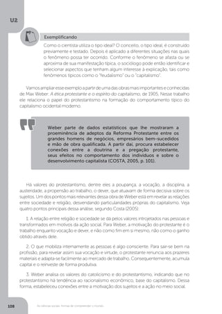 U2
108 As ciências sociais: formas de compreender o mundo
Exemplificando
Como o cientista utiliza o tipo ideal? O conceito, o tipo ideal, é construído
previamente e testado. Depois é aplicado a diferentes situações nas quais
o fenômeno possa ter ocorrido. Conforme o fenômeno se afasta ou se
aproxima de sua manifestação típica, o sociólogo pode então identificar e
selecionar aspectos que tenham algum interesse à explicação, tais como
fenômenos típicos como o “feudalismo” ou o “capitalismo”.
Vamosampliaresseexemploapartirdeumadasobrasmaisimportanteseconhecidas
de Max Weber: A ética protestante e o espírito do capitalismo, de 1905. Nesse trabalho
ele relaciona o papel do protestantismo na formação do comportamento típico do
capitalismo ocidental moderno.
Há valores do protestantismo, dentre eles a poupança, a vocação, a disciplina, a
austeridade, a propensão ao trabalho, o dever, que atuavam de forma decisiva sobre os
sujeitos. Um dos pontos mais relevantes dessa obra de Weber está em revelar as relações
entre sociedade e religião, desvendando particularidades próprias do capitalismo. Veja
quatro pontos principais dessa análise, segundo Costa (2005):
1. A relação entre religião e sociedade se dá pelos valores introjetados nas pessoas e
transformados em motivos da ação social. Para Weber, a motivação do protestante é o
trabalho enquanto vocação e dever, e não como fim em si mesmo, não como o ganho
obtido através dele.
2. O que mobiliza internamente as pessoas é algo consciente. Para sair-se bem na
profissão, para revelar assim sua vocação e virtude, o protestante renuncia aos prazeres
materiais e adapta-se facilmente ao mercado de trabalho. Consequentemente, acumula
capital e o reinveste de forma produtiva.
3. Weber analisa os valores do catolicismo e do protestantismo, indicando que no
protestantismo há tendência ao racionalismo econômico, base do capitalismo. Dessa
forma, estabeleceu conexões entre a motivação dos sujeitos e a ação no meio social.
Weber parte de dados estatísticos que lhe mostraram a
proeminência de adeptos da Reforma Protestante entre os
grandes homens de negócios, empresários bem-sucedidos
e mão de obra qualificada. A partir daí, procura estabelecer
conexões entre a doutrina e a pregação protestante,
seus efeitos no comportamento dos indivíduos e sobre o
desenvolvimento capitalista (COSTA, 2005, p. 101).
 