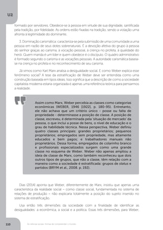 U2
110 As ciências sociais: formas de compreender o mundo
Dias (2014) aponta que Weber, diferentemente de Marx, insistiu que apenas uma
característica da realidade social – como classe social, fundamentada no sistema de
relações de produção – não explicaria totalmente a posição do sujeito inserido no
sistema de estratificação.
Usa então três dimensões da sociedade com a finalidade de identificar as
desigualdades: a econômica, a social e a política. Essas três dimensões, para Weber,
Assim como Marx, Weber percebia as classes como categorias
econômicas (WEBER, 1946 [1922], p. 180-95). Entretanto,
ele não achava que um critério único - posse ou falta de
propriedade - determinasse a posição de classe. A posição de
classe, escreveu, é determinada pela 'situação de mercado' da
pessoa, o que inclui a posse de bens, o nível de educação e o
grau de habilidade técnica. Nessa perspectiva, Weber definiu
quatro classes principais: grandes proprietários; pequenos
proprietários; empregados sem propriedade, mas altamente
educados e bem pagos; e trabalhadores manuais não
proprietários. Dessa forma, empregados de colarinho branco
e profissionais especializados surgem como uma grande
classe no esquema de Weber. Weber não apenas ampliou a
ideia de classe de Marx, como também reconheceu que dois
outros tipos de grupos, que não a classe, têm relação com a
maneira como a sociedade é estratificada: grupos de status e
partidos (BRYM et al., 2008. p. 192).
formado por servidores. Obedece-se à pessoa em virtude de sua dignidade, santificada
pela tradição, por fidelidade. As ordens estão fixadas na tradição, sendo a violação uma
afronta à legitimidade do dominante.
3.Dominaçãocarismática:caracteriza-sepelasubmissãodeumacomunidadeauma
pessoa em razão de seus dotes sobrenaturais. É a devoção afetiva do grupo à pessoa
do senhor graças ao carisma, à vocação pessoal, à crença no profeta, à qualidade do
herói. Quem manda é um líder e quem obedece é o discípulo. O quadro administrativo
é formado segundo o carisma e as vocações pessoais. A autoridade carismática baseia-
se na crença no profeta e no reconhecimento de seu carisma.
Já vimos como Karl Marx analisa a desigualdade social. E como Weber explica esse
fenômeno social? A tese da estratificação de Weber deve ser entendida como uma
construção baseada em tipos ideais. Isso significa que a descrição de como a sociedade
capitalista moderna estaria organizada é apenas uma referência teórica para pensarmos
a realidade.
 