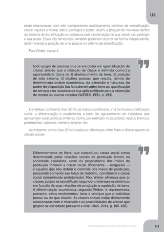 U2
111As ciências sociais: formas de compreender o mundo
estão relacionadas com três componentes analiticamente distintos de estratificação:
classe (riqueza e renda), status (prestígio) e poder. Assim, a posição do indivíduo dentro
do sistema de estratificação se comporia pela combinação de sua classe, seu prestígio
e seu poder. Essas três dimensões também poderiam ocorrer de forma independente,
determinando a posição de uma pessoa no sistema de estratificação.
Para Weber, classe é:
Em Weber, conforme Dias (2014), as classes constituem uma forma de estratificação
social: a diferenciação é estabelecida a partir do agrupamento de indivíduos que
apresentam características similares, como, por exemplo: ricos, pobres, negros, brancos,
protestantes, católicos, homem, mulher, etc.
Acompanhe como Dias (2014) explica as diferenças entre Marx e Weber quanto às
classes sociais:
todo grupo de pessoas que se encontra em igual situação de
classe, [sendo que a situação de classe é definida como:] a
oportunidade típica de 1) abastecimento de bens, 2) posição
de vida externa, 3) destino pessoal, que resulta, dentro de
determinada ordem econômica, da extensão e natureza do
poder de disposição (ou falta deste) sobre bens ou qualificação
de serviço e da natureza de sua aplicabilidade para a obtenção
de rendas ou outras receitas (WEBER, 1991, p. 199).
Diferentemente de Marx, que conceituou classe social como
determinada pelas relações sociais de produção (como na
sociedade capitalista, onde os proprietários dos meios de
produção formam a classe social dominante – burguesia –;
e aqueles que não detêm o controle dos meios de produção,
possuindo somente sua força de trabalho, constituem a classe
social denominada proletariado), Max Weber afirmava que as
classes sociais se estratificam segundo o interesse econômico,
em função de suas relações de produção e aquisição de bens.
A diferenciação econômica, segundo Weber, é representada,
portanto, pelos rendimentos, bens e serviços que o indivíduo
possui ou de que dispõe. As classes sociais estão diretamente
relacionadas com o mercado e as possibilidades de acesso que
grupos na sociedade possuem a este (DIAS, 2014, p. 185-186).
 