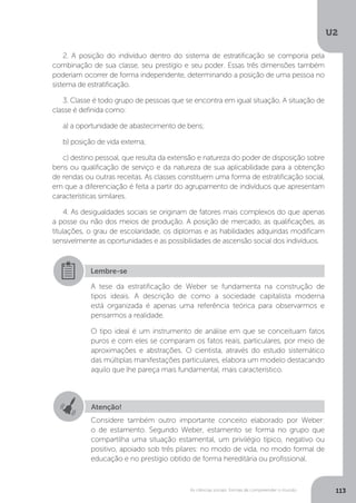 U2
113As ciências sociais: formas de compreender o mundo
2. A posição do indivíduo dentro do sistema de estratificação se comporia pela
combinação de sua classe, seu prestígio e seu poder. Essas três dimensões também
poderiam ocorrer de forma independente, determinando a posição de uma pessoa no
sistema de estratificação.
3. Classe é todo grupo de pessoas que se encontra em igual situação. A situação de
classe é definida como:
a) a oportunidade de abastecimento de bens;
b) posição de vida externa;
c) destino pessoal, que resulta da extensão e natureza do poder de disposição sobre
bens ou qualificação de serviço e da natureza de sua aplicabilidade para a obtenção
de rendas ou outras receitas. As classes constituem uma forma de estratificação social,
em que a diferenciação é feita a partir do agrupamento de indivíduos que apresentam
características similares.
4. As desigualdades sociais se originam de fatores mais complexos do que apenas
a posse ou não dos meios de produção. A posição de mercado, as qualificações, as
titulações, o grau de escolaridade, os diplomas e as habilidades adquiridas modificam
sensivelmente as oportunidades e as possibilidades de ascensão social dos indivíduos.
Lembre-se
A tese da estratificação de Weber se fundamenta na construção de
tipos ideais. A descrição de como a sociedade capitalista moderna
está organizada é apenas uma referência teórica para observarmos e
pensarmos a realidade.
O tipo ideal é um instrumento de análise em que se conceituam fatos
puros e com eles se comparam os fatos reais, particulares, por meio de
aproximações e abstrações. O cientista, através do estudo sistemático
das múltiplas manifestações particulares, elabora um modelo destacando
aquilo que lhe pareça mais fundamental, mais característico.
Atenção!
Considere também outro importante conceito elaborado por Weber:
o de estamento. Segundo Weber, estamento se forma no grupo que
compartilha uma situação estamental, um privilégio típico, negativo ou
positivo, apoiado sob três pilares: no modo de vida, no modo formal de
educação e no prestígio obtido de forma hereditária ou profissional.
 