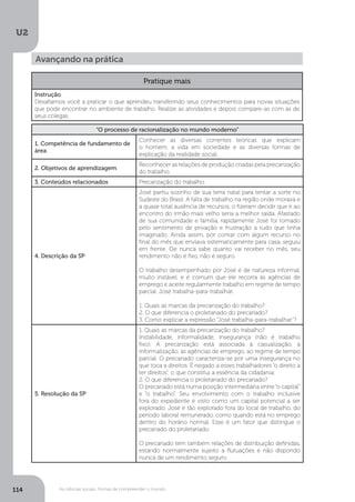 U2
114 As ciências sociais: formas de compreender o mundo
Avançando na prática
Pratique mais
Instrução
Desafiamos você a praticar o que aprendeu transferindo seus conhecimentos para novas situações
que pode encontrar no ambiente de trabalho. Realize as atividades e depois compare-as com as de
seus colegas.
“O processo de racionalização no mundo moderno”
1. Competência de fundamento de
área
Conhecer as diversas correntes teóricas que explicam
o homem, a vida em sociedade e as diversas formas de
explicação da realidade social.
2. Objetivos de aprendizagem
Reconhecer as relações de produção criadas pela precarização
do trabalho.
3. Conteúdos relacionados Precarização do trabalho.
4. Descrição da SP
José partiu sozinho de sua terra natal para tentar a sorte no
Sudeste do Brasil. A falta de trabalho na região onde morava e
a quase total ausência de recursos, o fizeram decidir que ir ao
encontro do irmão mais velho seria a melhor saída. Afastado
de sua comunidade e família, rapidamente José foi tomado
pelo sentimento de privação e frustração a tudo que tinha
imaginado. Ainda assim, por contar com algum recurso no
final do mês que enviava sistematicamente para casa, seguiu
em frente. Ele nunca sabe quanto vai receber no mês, seu
rendimento não é fixo, não é seguro.
O trabalho desempenhado por José é de natureza informal,
muito instável, e é comum que ele recorra às agências de
emprego e aceite regularmente trabalho em regime de tempo
parcial. José trabalha-para-trabalhar.
1. Quais as marcas da precarização do trabalho?
2. O que diferencia o proletariado do precariado?
3. Como explicar a expressão “José trabalha-para-trabalhar”?
5. Resolução da SP
1. Quais as marcas da precarização do trabalho?
Instabilidade, informalidade, insegurança (não é trabalho
fixo). A precarização está associada à casualização, à
informalização, às agências de emprego, ao regime de tempo
parcial. O precariado caracteriza-se por uma insegurança no
que toca a direitos. É negado a esses trabalhadores “o direito a
ter direitos”, o que constitui a essência da cidadania.
2. O que diferencia o proletariado do precariado?
O precariado está numa posição intermediária entre“o capital”
e “o trabalho”. Seu envolvimento com o trabalho inclusive
fora do expediente é visto como um capital potencial a ser
explorado. José é tão explorado fora do local de trabalho, do
período laboral remunerado, como quando está no emprego
dentro do horário normal. Esse é um fator que distingue o
precariado do proletariado.
O precariado tem também relações de distribuição definidas,
estando normalmente sujeito a flutuações e não dispondo
nunca de um rendimento seguro.
 