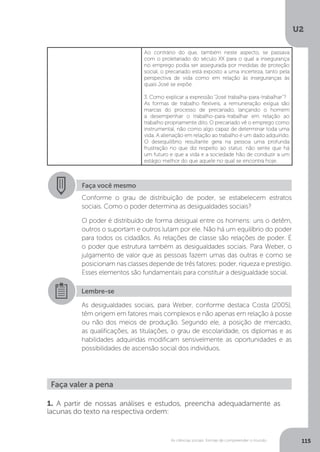 U2
115As ciências sociais: formas de compreender o mundo
Ao contrário do que, também neste aspecto, se passava
com o proletariado do século XX para o qual a insegurança
no emprego podia ser assegurada por medidas de proteção
social, o precariado está exposto a uma incerteza, tanto pela
perspectiva de vida como em relação às inseguranças às
quais José se expõe.
3. Como explicar a expressão “José trabalha-para-trabalhar”?
As formas de trabalho flexíveis, a remuneração exígua são
marcas do processo de precariado, lançando o homem
a desempenhar o trabalho-para-trabalhar em relação ao
trabalho propriamente dito. O precariado vê o emprego como
instrumental, não como algo capaz de determinar toda uma
vida. A alienação em relação ao trabalho é um dado adquirido.
O desequilíbrio resultante gera na pessoa uma profunda
frustração no que diz respeito ao status: não sente que há
um futuro e que a vida e a sociedade hão de conduzir a um
estágio melhor do que aquele no qual se encontra hoje.
Faça você mesmo
Conforme o grau de distribuição de poder, se estabelecem estratos
sociais. Como o poder determina as desigualdades sociais?
O poder é distribuído de forma desigual entre os homens: uns o detêm,
outros o suportam e outros lutam por ele. Não há um equilíbrio do poder
para todos os cidadãos. As relações de classe são relações de poder. É
o poder que estrutura também as desigualdades sociais. Para Weber, o
julgamento de valor que as pessoas fazem umas das outras e como se
posicionam nas classes depende de três fatores: poder, riqueza e prestígio.
Esses elementos são fundamentais para constituir a desigualdade social.
Lembre-se
As desigualdades sociais, para Weber, conforme destaca Costa (2005),
têm origem em fatores mais complexos e não apenas em relação à posse
ou não dos meios de produção. Segundo ele, a posição de mercado,
as qualificações, as titulações, o grau de escolaridade, os diplomas e as
habilidades adquiridas modificam sensivelmente as oportunidades e as
possibilidades de ascensão social dos indivíduos.
Faça valer a pena
1. A partir de nossas análises e estudos, preencha adequadamente as
lacunas do texto na respectiva ordem:
 