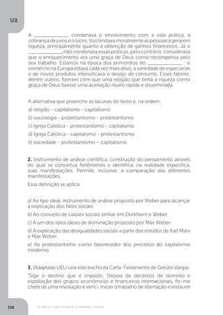 U2
116 As ciências sociais: formas de compreender o mundo
2. Instrumento de análise científica, construção do pensamento através
do qual se conceitua fenômenos e identifica, na realidade específica,
suas manifestações. Permite, inclusive, a comparação das diferentes
manifestações.
Essa definição se aplica:
a) Ao tipo ideal, instrumento de análise proposto por Weber para alcançar
a explicação dos fatos sociais.
b) Ao conceito de classes sociais similar em Durkheim e Weber.
c) A um dos tipos ideais de dominação proposto por Max Weber.
d) À explicação das desigualdades sociais a partir dos estudos de Karl Marx
e Max Weber.
e) Ao protestantismo como favorecedor dos preceitos do capitalismo
moderno.
3. (Adaptado UEL) Leia este trecho da Carta-Testamento de Getúlio Vargas:
“Sigo o destino que é imposto. Depois de decênios de domínio e
espoliação dos grupos econômicos e ﬁnanceiros internacionais, ﬁz-me
chefe de uma revolução e venci. Iniciei o trabalho de libertação e instaurei
A ____________ condenava o envolvimento com a vida prática, a
cobrançadejuroseolucro.Issolimitavamoralmenteaspessoasagerarem
riqueza, principalmente quanto à obtenção de ganhos financeiros. Já o
____________nãocondenavaessaspráticas,pelocontrário:considerava
que o enriquecimento era uma graça de Deus como recompensa pelo
seu trabalho. Estamos na época dos primórdios do ____________ : o
comércio na Europa estava cada vez mais ativo, a variedade de especiarias
e de novos produtos intensificava o desejo de consumo. Esses fatores,
dentre outros, fizeram com que uma religião que tinha a riqueza como
graça de Deus tivesse uma aceitação muito rápida e disseminada.
A alternativa que preenche as lacunas do texto é, na ordem:
a) religião - capitalismo - capitalismo
b) sociologia - protestantismo - protestantismo
c) Igreja Católica - protestantismo - capitalismo
d) Igreja Católica - capitalismo - protestantismo
e) sociedade - protestantismo – capitalismo.
 