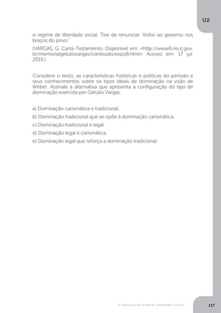 U2
117As ciências sociais: formas de compreender o mundo
o regime de liberdade social. Tive de renunciar. Voltei ao governo nos
braços do povo.”
(VARGAS, G. Carta-Testamento. Disponível em: <http://www0.rio.rj.gov.
br/memorialgetuliovargas/conteudo/expo8.html> Acesso em: 17 jul.
2015.)
Considere o texto, as características históricas e políticas do período e
seus conhecimentos sobre os tipos ideais de dominação na visão de
Weber. Assinale a alternativa que apresenta a configuração do tipo de
dominação exercida por Getúlio Vargas:
a) Dominação carismática e tradicional.
b) Dominação tradicional que se opõe à dominação carismática.
c) Dominação tradicional e legal.
d) Dominação legal e carismática.
e) Dominação legal que reforça a dominação tradicional.
 