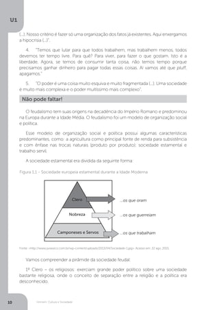 Homem, Cultura e Sociedade
U1
10
O feudalismo tem suas origens na decadência do Império Romano e predominou
na Europa durante a Idade Média. O feudalismo foi um modelo de organização social
e política.
Esse modelo de organização social e política possui algumas características
predominantes, como: a agricultura como principal fonte de renda para subsistência
e com ênfase nas trocas naturais (produto por produto); sociedade estamental e
trabalho servil.
A sociedade estamental era dividida da seguinte forma:
Vamos compreender a pirâmide da sociedade feudal:
1º Clero – os religiosos: exerciam grande poder político sobre uma sociedade
bastante religiosa, onde o conceito de separação entre a religião e a política era
desconhecido.
Não pode faltar!
(...). Nosso critério é fazer só uma organização dos fatos já existentes. Aqui enxergamos
a hipocrisia (...)”.
4.	 “Temos que lutar para que todos trabalhem, mas trabalhem menos, todos
devemos ter tempo livre. Para quê? Para viver, para fazer o que gostam. Isto é a
liberdade. Agora, se temos de consumir tanta coisa, não temos tempo porque
precisamos ganhar dinheiro para pagar todas essas coisas. Aí vamos até que pluff,
apagamos.”
5.	 “O poder é uma coisa muito esquiva e muito fragmentada (...). Uma sociedade
é muito mais complexa e o poder muitíssimo mais complexo”.
Fonte: <http://www.jurassico.com.br/wp-content/uploads/2013/04/Sociedade-1.jpg>. Acesso em: 22 ago. 2015.
Figura 1.1 - Sociedade europeia estamental durante a Idade Moderna
Camponeses e Servos
Nobreza
Clero ...os que oram
...os que guerreiam
...os que trabalham
 