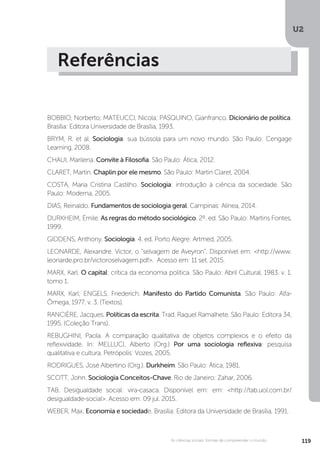 U2
119As ciências sociais: formas de compreender o mundo
Referências
BOBBIO, Norberto; MATEUCCI, Nicola; PASQUINO, Gianfranco. Dicionário de política.
Brasília: Editora Universidade de Brasília, 1993.
BRYM, R. et al. Sociologia: sua bússola para um novo mundo. São Paulo: Cengage
Learning, 2008.
CHAUI, Marilena. Convite à Filosofia. São Paulo: Ática, 2012.
CLARET, Martin. Chaplin por ele mesmo. São Paulo: Martin Claret, 2004.
COSTA, Maria Cristina Castilho. Sociologia: introdução à ciência da sociedade. São
Paulo: Moderna, 2005.
DIAS, Reinaldo. Fundamentos de sociologia geral. Campinas: Alínea, 2014.
DURKHEIM, Émile. As regras do método sociológico. 2º. ed. São Paulo: Martins Fontes,
1999.
GIDDENS, Anthony. Sociologia. 4. ed. Porto Alegre: Artmed, 2005.
LEONARDE, Alexandre. Victor, o “selvagem de Aveyron”. Disponível em: <http://www.
leonarde.pro.br/victoroselvagem.pdf>. Acesso em: 11 set. 2015.
MARX, Karl. O capital: crítica da economia política. São Paulo: Abril Cultural, 1983. v. 1,
tomo 1.
MARX, Karl; ENGELS, Friederich. Manifesto do Partido Comunista. São Paulo: Alfa-
Ômega, 1977. v. 3. (Textos).
RANCIÈRE, Jacques. Políticas da escrita. Trad. Raquel Ramalhete. São Paulo: Editora 34,
1995. (Coleção Trans).
REBUGHINI, Paola. A comparação qualitativa de objetos complexos e o efeito da
reflexividade. In: MELLUCI, Alberto (Org.) Por uma sociologia reflexiva: pesquisa
qualitativa e cultura. Petrópolis: Vozes, 2005.
RODRIGUES, José Albertino (Org.). Durkheim. São Paulo: Ática, 1981.
SCOTT, John. Sociologia Conceitos-Chave. Rio de Janeiro: Zahar, 2006.
TAB. Desigualdade social: vira-casaca. Disponível em: em: <http://tab.uol.com.br/
desigualdade-social>. Acesso em: 09 jul. 2015.
WEBER, Max. Economia e sociedade. Brasília: Editora da Universidade de Brasília, 1991.
 