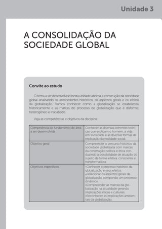 Unidade 3
A CONSOLIDAÇÃO DA
SOCIEDADE GLOBAL
O tema a ser desenvolvido nesta unidade aborda a construção da sociedade
global analisando os antecedentes históricos, os aspectos gerais e os efeitos
da globalização. Vamos conhecer como a globalização se estabeleceu
historicamente e as marcas do processo de globalização que é disforme,
heterogêneo e inacabado.
Veja as competências e objetivos da disciplina:
Convite ao estudo
Competência de fundamento de área
a ser desenvolvida
Conhecer as diversas correntes teóri-
cas que explicam o homem, a vida
em sociedade e as diversas formas de
explicação da realidade social.
Objetivo geral Compreender o percurso histórico da
sociedade globalizada com marcas
da construção política e ética con-
duzindo à possibilidade de atuação do
sujeito de forma efetiva, consciente e
transformadora.
Objetivos específicos •Conhecer o processo histórico da
globalização e seus efeitos.
•Relacionar os aspectos gerais da
globalização compondo um processo
dinâmico.
•Compreender as marcas da glo-
balização na atualidade gerando
implicações éticas e culturais.
•Reconhecer as implicações ambien-
tais da globalização.
 