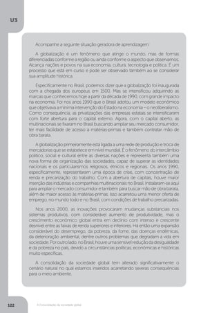 U3
122 A Consolidação da sociedade global
Acompanhe a seguinte situação geradora de aprendizagem:
A globalização é um fenômeno que atinge o mundo, mas de formas
diferenciadasconformearegiãoouaindaconformeoaspectoqueobservamos.
Alcança nações e povos na sua economia, cultura, tecnologia e política. É um
processo que está em curso e pode ser observado também ao se considerar
sua amplitude histórica.
Especificamente no Brasil, podemos dizer que a globalização foi inaugurada
com a chegada dos europeus em 1500. Mas se intensificou adquirindo as
marcas que conhecemos hoje a partir da década de 1990, com grande impacto
na economia. Foi nos anos 1990 que o Brasil adotou um modelo econômico
queobjetivavaamínimaintervençãodoEstadonaeconomia–oneoliberalismo.
Como consequência, as privatizações das empresas estatais se intensificaram
com forte abertura para o capital externo. Agora, com o capital aberto, as
multinacionais se fixaram no Brasil buscando ampliar seu mercado consumidor,
ter mais facilidade de acesso a matérias-primas e também contratar mão de
obra barata.
A globalização primeiramente está ligada a uma rede de produção e troca de
mercadorias que se estabelece em nível mundial. É o fenômeno do intercâmbio
político, social e cultural entre as diversas nações e representa também uma
nova forma de organização das sociedades, capaz de superar as identidades
nacionais e os particularismos religiosos, étnicos e regionais. Os anos 1990,
especificamente, representaram uma época de crise, com concentração de
renda e precarização do trabalho. Com a abertura de capitais, houve maior
inserção das indústrias e companhias multinacionais no Brasil. Instalaram-se aqui
paraampliaromercadoconsumidoretambémparabuscarmãodeobrabarata,
além de maior acesso às matérias-primas. Isso acarretou uma menor oferta de
emprego, no mundo todo e no Brasil, com condições de trabalho precarizadas.
Nos anos 2000, as inovações provocaram mudanças substanciais nos
sistemas produtivos, com considerável aumento de produtividade, mas o
crescimento econômico global entra em declínio com intenso e crescente
desnível entre as faixas de renda superiores e inferiores. Há então uma expansão
considerável do desemprego, da pobreza, da fome, das doenças endêmicas,
da deterioração ambiental, dentre outros problemas que degradam a vida em
sociedade.Poroutrolado,noBrasil,houveumasensívelreduçãodadesigualdade
e da pobreza no país, devido a circunstâncias políticas, econômicas e históricas
muito específicas.
A consolidação da sociedade global tem alterado significativamente o
cenário natural no qual estamos inseridos acarretando severas consequências
para o meio ambiente.
 