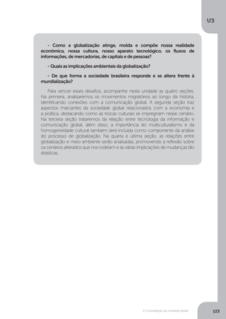 U3
123A Consolidação da sociedade global
- Como a globalização atinge, molda e compõe nossa realidade
econômica, nossa cultura, nosso aparato tecnológico, os fluxos de
informações, de mercadorias, de capitais e de pessoas?
- Quais as implicações ambientais da globalização?
- De que forma a sociedade brasileira responde e se altera frente à
mundialização?
Para vencer esses desafios, acompanhe nesta unidade as quatro seções.
Na primeira, analisaremos os movimentos migratórios ao longo da história,
identificando conexões com a comunicação global. A segunda seção traz
aspectos marcantes da sociedade global relacionados com a economia e
a política, destacando como as trocas culturais se impregnam nesse cenário.
Na terceira seção trataremos da relação entre tecnologia da informação e
comunicação global, além disso, a importância do multiculturalismo e da
homogeneidade cultural também será incluída como componente da análise
do processo de globalização. Na quarta e última seção, as relações entre
globalização e meio ambiente serão analisadas, promovendo a reflexão sobre
os cenários alterados que nos rodeiam e as várias implicações de mudanças tão
drásticas.
 