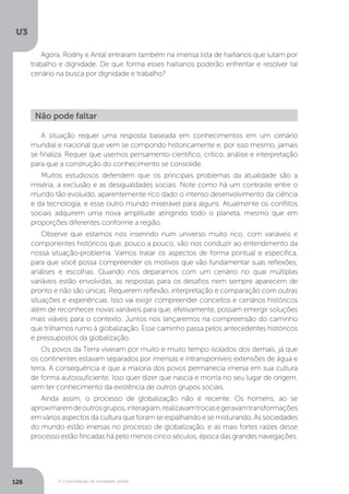 U3
126 A Consolidação da sociedade global
A situação requer uma resposta baseada em conhecimentos em um cenário
mundial e nacional que vem se compondo historicamente e, por isso mesmo, jamais
se finaliza. Requer que usemos pensamento científico, crítico, análise e interpretação
para que a construção do conhecimento se consolide.
Muitos estudiosos defendem que os principais problemas da atualidade são a
miséria, a exclusão e as desigualdades sociais. Note como há um contraste entre o
mundo tão evoluído, aparentemente rico dado o intenso desenvolvimento da ciência
e da tecnologia, e esse outro mundo miserável para alguns. Atualmente os conflitos
sociais adquirem uma nova amplitude atingindo todo o planeta, mesmo que em
proporções diferentes conforme a região.
Observe que estamos nos inserindo num universo muito rico, com variáveis e
componentes históricos que, pouco a pouco, vão nos conduzir ao entendimento da
nossa situação-problema. Vamos tratar os aspectos de forma pontual e específica,
para que você possa compreender os motivos que vão fundamentar suas reflexões,
análises e escolhas. Quando nos deparamos com um cenário no qual múltiplas
variáveis estão envolvidas, as respostas para os desafios nem sempre aparecem de
pronto e não são únicas. Requerem reflexão, interpretação e comparação com outras
situações e experiências. Isso vai exigir compreender conceitos e cenários históricos
além de reconhecer novas variáveis para que, efetivamente, possam emergir soluções
mais viáveis para o contexto. Juntos nos lançaremos na compreensão do caminho
que trilhamos rumo à globalização. Esse caminho passa pelos antecedentes históricos
e pressupostos da globalização.
Os povos da Terra viveram por muito e muito tempo isolados dos demais, já que
os continentes estavam separados por imensas e intransponíveis extensões de água e
terra. A consequência é que a maioria dos povos permanecia imersa em sua cultura
de forma autossuficiente. Isso quer dizer que nascia e morria no seu lugar de origem,
sem ter conhecimento da existência de outros grupos sociais.
Ainda assim, o processo de globalização não é recente. Os homens, ao se
aproximaremdeoutrosgrupos,interagiam,realizavamtrocasegeravamtransformações
em vários aspectos da cultura que foram se espalhando e se misturando. As sociedades
do mundo estão imersas no processo de globalização, e as mais fortes raízes desse
processo estão fincadas há pelo menos cinco séculos, época das grandes navegações.
Não pode faltar
Agora, Rodny e Antal entraram também na imensa lista de haitianos que lutam por
trabalho e dignidade. De que forma esses haitianos poderão enfrentar e resolver tal
cenário na busca por dignidade e trabalho?
 