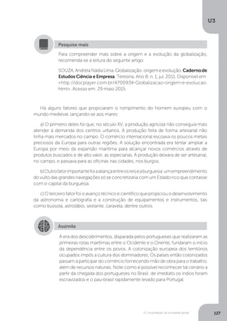 U3
127A Consolidação da sociedade global
Há alguns fatores que propiciaram o rompimento do homem europeu com o
mundo medieval, lançando-se aos mares:
a) O primeiro deles foi que, no século XV, a produção agrícola não conseguia mais
atender à demanda dos centros urbanos. A produção feita de forma artesanal não
tinha mais mercados no campo. O comércio internacional escoava os poucos metais
preciosos da Europa para outras regiões. A solução encontrada era tentar ampliar a
Europa por meio da expansão marítima para alcançar novos comércios através de
produtos buscados e de alto valor, as especiarias. A produção deixara de ser artesanal,
no campo, e passava para as oficinas nas cidades, nos burgos.
b)Outrofatorimportantefoiaaliançaentreosreiseaburguesia:umempreendimento
do vulto das grandes navegações só se concretizaria com um Estado rico que contasse
com o capital da burguesia.
c)Oterceirofatorfoioavançotécnicoecientíficoquepropiciouodesenvolvimento
da astronomia e cartografia e a construção de equipamentos e instrumentos, tais
como bússola, astrolábio, sextante, caravela, dentre outros.
Para compreender mais sobre a origem e a evolução da globalização,
recomenda-se a leitura do seguinte artigo:
SOUZA,AndréiaNádiaLima.Globalização:origemeevolução.Cadernode
Estudos Ciência e Empresa, Teresina, Ano 8, n. 1, jul. 2011. Disponível em:
<http://docplayer.com.br/4700934-Globalizacao-origem-e-evolucao.
html>. Acesso em: 29 maio 2015.
Pesquise mais
Assimile
A era dos descobrimentos, disparada pelos portugueses que realizaram as
primeiras rotas marítimas entre o Ocidente e o Oriente, fundaram o início
da dependência entre os povos. A colonização europeia dos territórios
ocupados impôs a cultura dos dominadores. Os países então colonizados
passam a participar do comércio fornecendo mão de obra para o trabalho,
além de recursos naturais. Note como é possível reconhecer tal cenário a
partir da chegada dos portugueses no Brasil: de imediato os índios foram
escravizados e o pau-brasil rapidamente levado para Portugal.
 