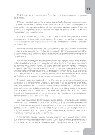Homem, Cultura e Sociedade
U1
11
2º Nobreza – os senhores feudais: O rei lhes cedia terras e aqueles lhe juravam
ajuda militar.
3º Plebe – os trabalhadores: Era a maioria da população. Cuidavam da agropecuária
dos feudos e, em troca, recebiam uma parte do que produziam. Estavam presos à
terra, sofriam intensa exploração (talha), eram obrigados a prestar serviços à nobreza
(corveia) e a pagar-lhes diversos tributos em troca da permissão de uso da terra
(banalidades) e de proteção militar.
A crise do sistema feudal iniciou com o desenvolvimento comercial e, como
consequência, o desenvolvimento urbano. Três foram as razões principais: as
inovações técnicas, as Cruzadas e a reabertura do Mar Mediterrâneo. Vamos entender
cada uma delas.
Inovações técnicas: inovações que contribuíram na agricultura, como: máquina de
revolver a terra, o peitoril para melhor aproveitamento da força do cavalo no arado e
o uso de ferraduras e o moinho d'água. Estas inovações promoveram uma expansão
da agricultura.
As Cruzadas: expedições militares patrocinadas pela Igreja Católica e organizadas
pela cristandade medieval, com o objetivo oficial de libertar a Terra Santa (Jerusalém)
do domínio muçulmano. Porém, os fatores principais estavam ligados a interesses
econômicos em algumas regiões do Oriente e à necessidade de exportar a miséria, em
virtude do crescimento populacional. (Educacao.uol.com.br, 28/09/2005, disponível
em: <http://educacao.uol.com.br/disciplinas/historia/renascimento-comercial-fim-
do-feudalismo-e-o-capitalismo-comercial.htm>. Acesso em: 6 nov. 2015)
A reabertura do Mar Mediterrâneo: as Cruzadas promoveram o Renascimento
Comercial e o Renascimento Urbano. As principais rotas de comércio eram feitas
pelo Mar Mediterrâneo. O intenso desenvolvimento comercial colaborou para o
desenvolvimento das cidades medievais e de uma nova classe social, a burguesia.
(Educacao.uol.com.br, 28/09/2005, disponível em: <http://educacao.uol.com.br/
disciplinas/historia/renascimento-comercial-fim-do-feudalismo-e-o-capitalismo-
comercial.htm>. Acesso em: 6 nov. 2015)
Essa nova classe social, denominada burguesia, passou a ansiar pelo poder político.
No final da baixa Idade Média uma aliança é realizada entre a burguesia comercial e
o rei. O interesse da burguesia era econômico e, o do rei, a centralização do poder
político, sendo os senhores feudais obstáculos para ambos. Essa aliança entre rei e
burguesia, na unificação econômica, gerou a padronização de pesos, medidas e a
monetária - incentivando as trocas comerciais.
O final da Idade Média é marcado por uma séria crise social, econômica e política,
que foi denominada de tríade composta pela Guerra dos Cem Anos, pela Peste Negra
e pela fome. No século XIV, a Europa entra em crise de uma forma cíclica, ou seja,
 