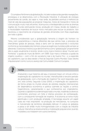 U3
128 A Consolidação da sociedade global
Ocomplexofenômenodaglobalização,iniciadonaépocadasgrandesnavegações,
prosseguiu e se desenvolveu com a Revolução Industrial. A utilização de energias
provenientes do carvão, do vapor e, mais tarde, do petróleo acentua a melhoria do
nível de vida das populações ao propiciar máquinas, meios de transporte e meios de
comunicação muito mais eficientes. Acentua-se a interdependência entre as diversas
regiões do mundo estimulando trocas, produção em massa, divisão do trabalho e
a necessidade imperativa de buscar novos mercados para escoar os produtos. Isso
favoreceu o nascimento de empresas de grandes dimensões com filiais espalhadas
por todo o globo.
Mesmo considerando que a globalização remonta à origem do homem na
Terra, com características e marcas diferentes das que vemos hoje, o processo de
intercâmbio global de pessoas, ideias e bens vem se desenvolvendo e evoluindo
conforme as necessidades dos homens, já que as exigências mundiais estão sempre se
alterando. O processo histórico que denominamos como “globalização” propriamente
dito e usado atualmente é recente, tendo como marco histórico desse “mundo sem
fronteiras” a queda do muro de Berlim, em 1989. Esse marco simboliza a queda do
império soviético – com o fim do socialismo real e da Guerra Fria – e a expansão
do capitalismo, que se dava desde o final da Segunda Guerra Mundial. Esses fatores
impulsionaram como nunca o avanço da Comunidade Comum Europeia.
Analisando o que tratamos até aqui, é possível traçar um vínculo entre a
implantação do capitalismo no mundo, intensificando o terceiro período
da globalização, com a formação de impérios? Se você respondeu que
sim, está correto. Segundo Costa (2005), a implantação do capitalismo
de forma ampla no mundo através de estreitas relações internacionais
de dependência econômica e política submete as nações a centros
hegemônicos, caracterizando o que conhecemos por imperialismo.
Quandoocapitalismosederramaportodoomundo,invadindoosdiversos
continentes, promove um forte e intenso processo de centralização,
com a consequente formação de impérios. A economia se torna muito
planificada e com produção ampliada. A tecnologia assume um papel
cada vez mais importante: na produção de mercadorias, na conquista
e manutenção de territórios (atividades bélicas). A cultura se globaliza
e passa a ser então muito homogeneizada com a criação da indústria
cultural. Intensifica-se drasticamente a mobilização populacional, levando
multidões a se instalarem em outros territórios.
Reflita
 