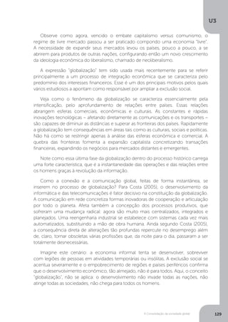 U3
129A Consolidação da sociedade global
Observe como agora, vencido o embate capitalismo versus comunismo, o
regime de livre mercado passou a ser praticado compondo uma economia “livre”.
A necessidade de expandir seus mercados levou os países, pouco a pouco, a se
abrirem para produtos de outras nações, configurando então um novo crescimento
da ideologia econômica do liberalismo, chamado de neoliberalismo.
A expressão “globalização” tem sido usada mais recentemente para se referir
principalmente a um processo de integração econômica que se caracteriza pelo
predomínio dos interesses financeiros. Esse é um dos principais motivos pelos quais
vários estudiosos a apontam como responsável por ampliar a exclusão social.
Veja como o fenômeno da globalização se caracteriza essencialmente pela
intensificação, pelo aprofundamento de relações entre países. Essas relações
abrangem esferas comerciais, econômicas e culturais. As constantes e rápidas
inovações tecnológicas – afetando diretamente as comunicações e os transportes –
são capazes de diminuir as distâncias e superar as fronteiras dos países. Rapidamente
a globalização tem consequências em áreas tais como as culturais, sociais e políticas.
Não há como se restringir apenas à análise das esferas econômica e comercial. A
quebra das fronteiras fomenta a expansão capitalista concretizando transações
financeiras, expandindo os negócios para mercados distantes e emergentes.
Note como essa última fase da globalização dentro do processo histórico carrega
uma forte característica, que é a instantaneidade das operações e das relações entre
os homens graças à revolução da informação.
Como a conexão e a comunicação global, feitas de forma instantânea, se
inserem no processo de globalização? Para Costa (2005), o desenvolvimento da
informática e das telecomunicações é fator decisivo na constituição da globalização.
A comunicação em rede concretiza formas inovadoras de cooperação e articulação
por todo o planeta. Afeta também a concepção dos processos produtivos, que
sofreram uma mudança radical: agora são muito mais centralizados, integrados e
planejados. Uma reengenharia industrial se estabelece com sistemas cada vez mais
automatizados, substituindo a mão de obra humana. Ainda segundo Costa (2005),
a consequência direta de alterações tão profundas repercute no desemprego além
de, claro, tornar obsoletas várias profissões que, da noite para o dia, passaram a ser
totalmente desnecessárias.
Imagine este cenário: a economia informal tenta se desenvolver, sobreviver
com legiões de pessoas em atividades temporárias ou insólitas. A exclusão social se
acentua severamente e o empobrecimento de regiões e países periféricos confirma
que o desenvolvimento econômico, tão almejado, não é para todos. Aqui, o conceito
“globalização”, não se aplica: o desenvolvimento não invade todas as nações, não
atinge todas as sociedades, não chega para todos os homens.
 