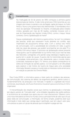 U3
130 A Consolidação da sociedade global
Exemplificando
Na madrugada de 16 de janeiro de 1991 começava a primeira guerra
televisionada da história. A rede norte-americana CNN transmitia ao vivo
imagens de mísseis cruzando o céu de Bagdá, capital do Iraque, no Golfo
Pérsico. Nunca uma guerra havia sido televisionada. O bombardeio era o
início da operação Tempestade no Deserto, encabeçada pelos Estados
Unidos, apoiados por mais de 30 nações, contando inclusive com o
aval da Organização das Nações Unidas (ONU), contra o Iraque. Nesse
contexto, como a globalização se insere?
Graças à globalização, até mesmo a guerra entrou “ao vivo” no cotidiano
das pessoas, ainda que estivessem muito distantes do conflito, algo
impensável até pouquíssimo tempo atrás. Com o avanço dos meios
de comunicação, com a possibilidade de conexões em rede, a guerra
está nas casas das pessoas, que podem acompanhar ao vivo pela TV o
conflito EUA versus Iraque. O processo de globalização esteve presente
nessa guerra, que foi apresentada na sua forma mais crua e real nas telas
das televisões, carregando uma grande carga ideológica negativa que a
guerra tem o poder de causar. A guerra não foi transmitida apenas para
a sociedade norte-americana, mas, diariamente, para o mundo inteiro,
conectado, bastando-se ligar a TV. Vemos uma rápida consequência na
esfera da formação da opinião pública: os EUA passam a ter dificuldade
para explicar o real motivo da Guerra do Iraque para uma sociedade
informada. Revelam-se para o mundo todo os interesses norte-americanos
em relação ao petróleo do Oriente Médio.
Para Costa (2005), a informática passou a fazer parte do cotidiano das pessoas,
da comunicação, dos sistemas de defesa, da engenharia genética, dentre outros e,
fundamentalmente, da produção e do mercado. A rapidez e a agilidade das trocas
comerciais, da produção, dos fluxos financeiros, trouxeram para a economia um ritmo
impensável.
A mercantilização das relações sociais que vivemos na globalização é chamada
por alguns autores de “mercado-rede”: uma entidade reguladora das ações políticas
e econômicas da sociedade que agora atua em nível internacional. Observe como
uma nova mercadoria se firma no mundo como a principal fonte de valor que circula
pelas redes de comunicação: a informação. De forma simples, podemos dizer que
informação é todo dado que carrega algum significado, que tem algum valor para
uma pessoa ou para um grupo de pessoas que se dispõem a pagar por ela.
 