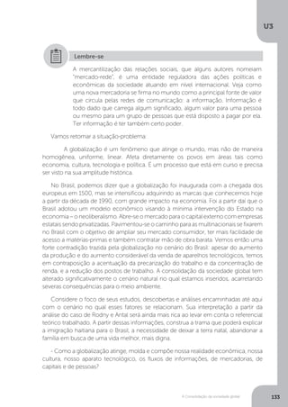 U3
133A Consolidação da sociedade global
Vamos retomar a situação-problema:
	 A globalização é um fenômeno que atinge o mundo, mas não de maneira
homogênea, uniforme, linear. Afeta diretamente os povos em áreas tais como
economia, cultura, tecnologia e política. É um processo que está em curso e precisa
ser visto na sua amplitude histórica.
No Brasil, podemos dizer que a globalização foi inaugurada com a chegada dos
europeus em 1500, mas se intensificou adquirindo as marcas que conhecemos hoje
a partir da década de 1990, com grande impacto na economia. Foi a partir daí que o
Brasil adotou um modelo econômico visando à mínima intervenção do Estado na
economia – o neoliberalismo. Abre-se o mercado para o capital externo com empresas
estatais sendo privatizadas. Pavimentou-se o caminho para as multinacionais se fixarem
no Brasil com o objetivo de ampliar seu mercado consumidor, ter mais facilidade de
acesso a matérias-primas e também contratar mão de obra barata. Vemos então uma
forte contradição trazida pela globalização no cenário do Brasil: apesar do aumento
da produção e do aumento considerável da venda de aparelhos tecnológicos, temos
em contraposição a acentuação da precarização do trabalho e da concentração de
renda, e a redução dos postos de trabalho. A consolidação da sociedade global tem
alterado significativamente o cenário natural no qual estamos inseridos, acarretando
severas consequências para o meio ambiente.
Considere o foco de seus estudos, descobertas e análises encaminhadas até aqui
com o cenário no qual esses fatores se relacionam. Sua interpretação a partir da
análise do caso de Rodny e Antal será ainda mais rica ao levar em conta o referencial
teórico trabalhado. A partir dessas informações, construa a trama que poderá explicar
a imigração haitiana para o Brasil, a necessidade de deixar a terra natal, abandonar a
família em busca de uma vida melhor, mais digna.
- Como a globalização atinge, molda e compõe nossa realidade econômica, nossa
cultura, nosso aparato tecnológico, os fluxos de informações, de mercadorias, de
capitais e de pessoas?
A mercantilização das relações sociais, que alguns autores nomeiam
“mercado-rede”, é uma entidade reguladora das ações políticas e
econômicas da sociedade atuando em nível internacional. Veja como
uma nova mercadoria se firma no mundo como a principal fonte de valor
que circula pelas redes de comunicação: a informação. Informação é
todo dado que carrega algum significado, algum valor para uma pessoa
ou mesmo para um grupo de pessoas que está disposto a pagar por ela.
Ter informação é ter também certo poder.
Lembre-se
 