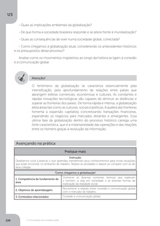 U3
134 A Consolidação da sociedade global
- Quais as implicações ambientais da globalização?
- De que forma a sociedade brasileira responde e se altera frente à mundialização?
- Quais as consequências de viver numa sociedade global, conectada?
- Como chegamos à globalização atual, considerando os antecedentes históricos
e os pressupostos desse processo?
Analise como os movimentos migratórios ao longo da história se ligam à conexão
e à comunicação global.
Atenção!
O fenômeno da globalização se caracteriza essencialmente pela
intensificação, pelo aprofundamento de relações entre países que
abrangem esferas comerciais, econômicas e culturais. As constantes e
rápidas inovações tecnológicas são capazes de diminuir as distâncias e
superar as fronteiras dos países. De forma rápida e intensa, a globalização
afeta áreas tais como as culturais, sociais e políticas. A quebra das fronteiras
fomenta a expansão capitalista concretizando transações financeiras,
expandindo os negócios para mercados distantes e emergentes. Essa
última fase da globalização dentro do processo histórico carrega uma
forte característica, que é a instantaneidade das operações e das relações
entre os homens graças à revolução da informação.
Avançando na prática
Pratique mais
Instrução
Desafiamos você a praticar o que aprendeu transferindo seus conhecimentos para novas situações
que pode encontrar no ambiente de trabalho. Realize as atividades e depois as compare com as de
seus colegas.
“Como chegamos à globalização”
1. Competência de fundamento de
área
Conhecer as diversas correntes teóricas que explicam
o homem, a vida em sociedade e as diversas formas de
explicação da realidade social.
2. Objetivos de aprendizagem
Reconhecer a relação entre conexão e comunicação global
com o mercado de trabalho.
3. Conteúdos relacionados Conexão e comunicação global.
 