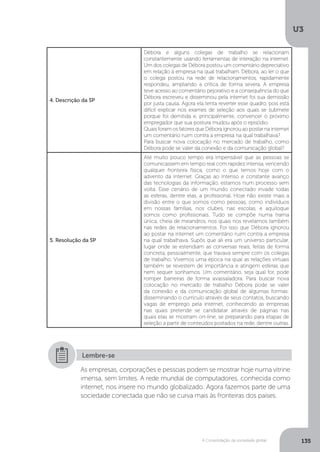 U3
135A Consolidação da sociedade global
4. Descrição da SP
Débora e alguns colegas de trabalho se relacionam
constantemente usando ferramentas de interação na internet.
Um dos colegas de Débora postou um comentário depreciativo
em relação à empresa na qual trabalham. Débora, ao ler o que
o colega postou na rede de relacionamentos, rapidamente
respondeu, ampliando a crítica de forma severa. A empresa
teve acesso ao comentário pejorativo e a consequência do que
Débora escreveu e disseminou pela internet foi sua demissão
por justa causa. Agora ela tenta reverter esse quadro, pois está
difícil explicar nos exames de seleção aos quais se submete
porque foi demitida e, principalmente, convencer o próximo
empregador que sua postura mudou após o episódio.
Quais foram os fatores que Débora ignorou ao postar na internet
um comentário ruim contra a empresa na qual trabalhava?
Para buscar nova colocação no mercado de trabalho, como
Débora pode se valer da conexão e da comunicação global?
5. Resolução da SP
Até muito pouco tempo era impensável que as pessoas se
comunicassem em tempo real com rapidez intensa, vencendo
qualquer fronteira física, como o que temos hoje com o
advento da internet. Graças ao intenso e constante avanço
das tecnologias da informação, estamos num processo sem
volta. Esse cenário de um mundo conectado invade todas
as esferas, dentre elas, a profissional. Hoje não existe mais a
divisão entre o que somos como pessoas, como indivíduos
em nossas famílias, nos clubes, nas escolas, e aquiloque
somos como profissionais. Tudo se compõe numa trama
única, cheia de meandros, nos quais nos revelamos também
nas redes de relacionamentos. Foi isso que Débora ignorou
ao postar na internet um comentário ruim contra a empresa
na qual trabalhava. Supôs que ali era um universo particular,
lugar onde se estendiam as conversas reais, feitas de forma
concreta, pessoalmente, que travava sempre com os colegas
de trabalho. Vivemos uma época na qual as relações virtuais
também se revestem de importância e atingem esferas que
nem sequer sonhamos. Um comentário, seja qual for, pode
romper barreiras de forma avassaladora. Para buscar nova
colocação no mercado de trabalho Débora pode se valer
da conexão e da comunicação global de algumas formas:
disseminando o currículo através de seus contatos, buscando
vagas de emprego pela internet, conhecendo as empresas
nas quais pretende se candidatar através de páginas nas
quais elas se mostram on-line, se preparando para etapas de
seleção a partir de conteúdos postados na rede, dentre outras.
As empresas, corporações e pessoas podem se mostrar hoje numa vitrine
imensa, sem limites. A rede mundial de computadores, conhecida como
internet, nos insere no mundo globalizado. Agora fazemos parte de uma
sociedade conectada que não se curva mais às fronteiras dos países.
Lembre-se
 