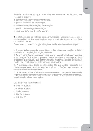 U3
137A Consolidação da sociedade global
Assinale a alternativa que preenche corretamente as lacunas, na
respectiva ordem:
a) econômico; tecnologia; informação.
b) global, informação; tecnologia.
c) internacional; informação; informação.
d) político; tecnologia, tecnologia.
e) nacional; informação, informação.
3. A globalização se viabiliza pela comunicação. Especialmente com o
desenvolvimento das tecnologias e com a conexão, temos um cenário
de intensas trocas.
Considere o contexto da globalização e avalie as afirmações a seguir:
I. O desenvolvimento da informática e das telecomunicações é fator
decisivo na constituição da globalização.
II. A comunicação em rede concretiza formas inovadoras de cooperação
e articulação por todo o planeta. Afeta também a concepção dos
processos produtivos, que sofreram uma mudança radical: agora são
muito mais centralizados, integrados e planejados.
III. A consequência direta de alterações tão profundas repercute no
desemprego, além de tornar obsoletas várias profissões que passaram a
ser totalmente desnecessárias.
IV. A exclusão social acentua-se severamente e o empobrecimento de
regiões e países periféricos confirma que o desenvolvimento econômico,
tão almejado, não é para todos.
Estão corretas as afirmativas:
a) I, II e IV, apenas.
b) I, II e III, apenas.
c) II e IV, apenas.
d) III e IV, apenas.
e) I, II, III e IV.
 
