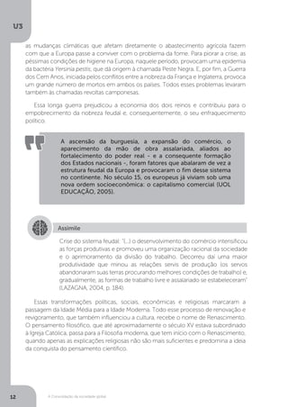 U3
12 A Consolidação da sociedade global
as mudanças climáticas que afetam diretamente o abastecimento agrícola fazem
com que a Europa passe a conviver com o problema da fome. Para piorar a crise, as
péssimas condições de higiene na Europa, naquele período, provocam uma epidemia
da bactéria Yersinia pestis, que dá origem à chamada Peste Negra. E, por fim, a Guerra
dos Cem Anos, iniciada pelos conflitos entre a nobreza da França e Inglaterra, provoca
um grande número de mortos em ambos os países. Todos esses problemas levaram
também às chamadas revoltas camponesas.
Essa longa guerra prejudicou a economia dos dois reinos e contribuiu para o
empobrecimento da nobreza feudal e, consequentemente, o seu enfraquecimento
político.
Essas transformações políticas, sociais, econômicas e religiosas marcaram a
passagem da Idade Média para a Idade Moderna. Todo esse processo de renovação e
revigoramento, que também influenciou a cultura, recebe o nome de Renascimento.
O pensamento filosófico, que até aproximadamente o século XV estava subordinado
à Igreja Católica, passa para a Filosofia moderna, que tem início com o Renascimento,
quando apenas as explicações religiosas não são mais suficientes e predomina a ideia
da conquista do pensamento científico.
A ascensão da burguesia, a expansão do comércio, o
aparecimento da mão de obra assalariada, aliados ao
fortalecimento do poder real - e a consequente formação
dos Estados nacionais -, foram fatores que abalaram de vez a
estrutura feudal da Europa e provocaram o fim desse sistema
no continente. No século 15, os europeus já viviam sob uma
nova ordem socioeconômica: o capitalismo comercial (UOL
EDUCAÇÃO, 2005).
Assimile
Crise do sistema feudal: "(...) o desenvolvimento do comércio intensificou
as forças produtivas e promoveu uma organização racional da sociedade
e o aprimoramento da divisão do trabalho. Decorreu daí uma maior
produtividade que minou as relações servis de produção (os servos
abandonaram suas terras procurando melhores condições de trabalho) e,
gradualmente, as formas de trabalho livre e assalariado se estabeleceram"
(LAZAGNA, 2004, p. 184).
 