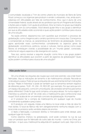 U3
140 A Consolidação da sociedade global
Dê uma olhada nas etiquetas das roupas que você está vestindo. Leia onde foram
fabricadas. Veja as indicações de tamanho e de matéria-prima utilizada. Recorde-se
onde adquiriu a peça. Pode ser que as etiquetas de suas vestimentas tenham indicações
do tipo: “Made in Indonésia” e pode ser também que os tamanhos tenham registros
de diferentes países: “EUR - M, USA - M, MEX 28”, por exemplo. Por que será que em
um espaço tão pequeno, como em uma etiqueta, são anotados tamanhos para tantos
países diferentes? Onde foi que você comprou uma peça dessas: foi numa viagem à
Indonésia ou próximo de lá? De onde veio a matéria-prima para confeccionar essa
roupa? Você acaba de ter um exemplo concreto da globalização. Acompanhe:
a) O produtor faz a compra da matéria-prima em qualquer lugar do mundo
considerando qualidade e preço baixo.
b) O produtor, em seguida, instala uma fábrica no local onde a mão de obra for
mais barata. O local da fábrica não tem obrigatoriamente nenhuma relação com o
local onde os produtos serão vendidos depois de prontos.
c) Após a fabricação, o produtor distribui a mercadoria para onde desejar, para
qualquer lugar do mundo.	
Como estamos imersos na globalização, você pode comprar na rua da sua
casa um produto que foi fabricado do outro lado do mundo – como na China, por
exemplo – e que usou matéria-prima adquirida em qualquer outro país. Veja como a
Não pode faltar
a comunidade, localizada a 7 km do centro urbano do município de Barra de Santa
Rosa) começou a se organizar para produzir e vender o artesanato, mas, ainda assim,
esbarrava em dificuldades por falta de conhecimento. Artur, que é aluno de uma
Universidade Federal, soube através de seu professor que há um Programa de Estudos
e Ações para a região. Com ajuda do professor, Artur se inseriu no grupo que trabalha
ativamente com as comunidades. Você deverá ajudar Artur e seu grupo a identificar
por que as dificuldades estão ocorrendo e quais ações podem contribuir para a busca
de uma solução.
Na seção anterior, deparamo-nos com questões que envolvem o processo de
globalização, como chegamos até o cenário que temos em nossos dias. Começamos
a compreender as marcas, as características do fenômeno da globalização. Vamos
agora aprofundar esses conhecimentos considerando os aspectos gerais da
globalização: econômicos, políticos, sociais e culturais. Vamos pensar como esses
fatores se entrelaçam criando a possibilidade de um “mundo global”, conectado,
uniforme em alguns aspectos e tão divergente em outros.
Para isso, vamos resolver a seguinte situação: como Artur e seu grupo podem
identificar as dificuldades que ocorrem a partir de aspectos da globalização? Quais
ações podem contribuir para a busca de uma solução?
 