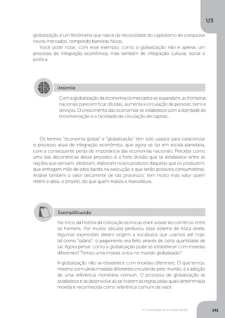 U3
141A Consolidação da sociedade global
globalização é um fenômeno que nasce da necessidade do capitalismo de conquistar
novos mercados, rompendo barreiras físicas.
Você pode notar, com esse exemplo, como a globalização não é apenas um
processo de integração econômica, mas também de integração cultural, social e
política.
Os termos “economia global” e “globalização” têm sido usados para caracterizar
o processo atual de integração econômica, que agora se faz em escala planetária,
com a consequente perda de importância das economias nacionais. Perceba como
uma das decorrências desse processo é a forte divisão que se estabelece entre as
nações que pensam, idealizam, elaboram novos produtos daquelas que os produzem,
que entregam mão de obra barata na execução e que serão possíveis consumidores.
Analise também o valor decorrente de tais processos: tem muito mais valor quem
retém a ideia, o projeto, do que quem realiza a manufatura.
Assimile
Com a globalização da economia os mercados se expandem, as fronteiras
nacionais parecem ficar diluídas, aumenta a circulação de pessoas, bens e
serviços. O crescimento das economias se estabelece com a liberdade de
movimentação e a facilidade de circulação de capitais.
Exemplificando
No início da história da civilização as trocas eram a base do comércio entre
os homens. Por muitos séculos perdurou esse sistema de troca direta.
Algumas expressões deram origem a vocábulos que usamos até hoje,
tal como "salário": o pagamento era feito através de certa quantidade de
sal. Agora pense: como a globalização pode se estabelecer com moedas
diferentes? Temos uma moeda única no mundo globalizado?
A globalização não se estabelece com moedas diferentes. O que temos,
mesmo com várias moedas diferentes circulando pelo mundo, é a adoção
de uma referência monetária comum. O processo de globalização se
estabelece e se desenvolve ao se fixarem as regras pelas quais determinada
moeda é reconhecida como referência comum de valor.
 