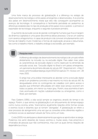 U3
142 A Consolidação da sociedade global
Uma forte marca do processo de globalização é a diferença no estágio de
desenvolvimento tecnológico entre países emergentes e desenvolvidos. A economia
dos países em desenvolvimento revela que eles não conseguem acompanhar os
avanços da tecnologia. A consequência é facilmente percebida ao avaliarmos as
diferenças estabelecidas no tipo de produção entre países ricos e pobres: o primeiro é
exportador de tecnologia, enquanto o segundo é produtor primário.
O aumento da exclusão social de grande contingente humano que fica à margem
da dinâmica capitalista é uma grave decorrência desse processo. Cria-se um sistema
com severos antagonismos: é capaz de produzir e de conviver simultaneamente com
formas de trabalho muito modernas e formas de exploração arcaicas e desumanas,
tais como o trabalho infantil, o trabalho análogo à escravidão, por exemplo.
Para Giddens (1991), a vida social sempre se organizou através do tempo e do
espaço. Porém, o que vemos na globalização é um afrouxamento do tempo-espaço
como nunca ocorreu antes. Vivenciamos atualmente relações entre formas sociais
e eventos locais e distantes que se tornam “alongadas”. A globalização se refere a
esse processo de alongamento uma vez que as conexões entre diferentes regiões e
contextos sociais se alastraram através da Terra como um todo.
Costa (2005) nos alerta para o desenraizamento que agora se aprofunda e se alarga.
Podemos nos sentir distantes de nossos vizinhos e, muitas vezes, mais próximos e
irmanados de pessoas que não conhecemos, mas com as quais temos relações de
dependência e troca.
A diferença de estágio de desenvolvimento tecnológico de um país reflete
diretamente na inclusão ou na exclusão digital. Para saber mais sobre
as características da exclusão digital e como repercute na dimensão da
exclusão social, leia: "Exclusão digital no Brasil e em países emergentes:
um panorama da primeira década do século XXI". Disponível em: <http://
www.caminhosdabandalarga.org.br/2012/11/capitulo-7/> Acesso em: 28
maio 2015.
O artigo traz uma análise interessante ao abordar como a exclusão digital
ainda é um problema concreto e real mesmo no início do século XXI. As
desigualdades entre os contingentes de cidadãos com pleno acesso e
aqueles que enfrentam dificuldades em obter esse serviço ocorrem em
todos os países, em menor ou maior grau. Porém, essa assimetria é bem
mais acentuada em nações subdesenvolvidas ou emergentes, como o
Brasil, por exemplo.
Pesquise mais
 
