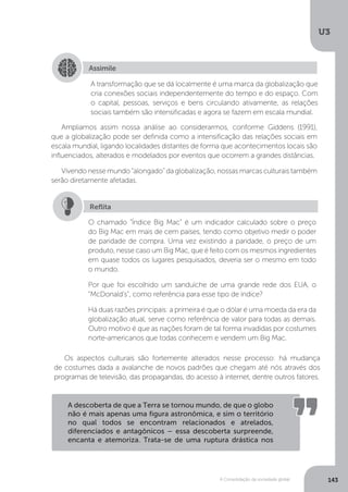 U3
143A Consolidação da sociedade global
Ampliamos assim nossa análise ao considerarmos, conforme Giddens (1991),
que a globalização pode ser definida como a intensificação das relações sociais em
escala mundial, ligando localidades distantes de forma que acontecimentos locais são
influenciados, alterados e modelados por eventos que ocorrem a grandes distâncias.
Vivendo nesse mundo “alongado” da globalização, nossas marcas culturais também
serão diretamente afetadas.
Os aspectos culturais são fortemente alterados nesse processo: há mudança
de costumes dada a avalanche de novos padrões que chegam até nós através dos
programas de televisão, das propagandas, do acesso à internet, dentre outros fatores.
Assimile
A transformação que se dá localmente é uma marca da globalização que
cria conexões sociais independentemente do tempo e do espaço. Com
o capital, pessoas, serviços e bens circulando ativamente, as relações
sociais também são intensificadas e agora se fazem em escala mundial.
O chamado “Índice Big Mac” é um indicador calculado sobre o preço
do Big Mac em mais de cem países, tendo como objetivo medir o poder
de paridade de compra. Uma vez existindo a paridade, o preço de um
produto, nesse caso um Big Mac, que é feito com os mesmos ingredientes
em quase todos os lugares pesquisados, deveria ser o mesmo em todo
o mundo.
Por que foi escolhido um sanduíche de uma grande rede dos EUA, o
“McDonald’s”, como referência para esse tipo de índice?
Há duas razões principais: a primeira é que o dólar é uma moeda da era da
globalização atual, serve como referência de valor para todas as demais.
Outro motivo é que as nações foram de tal forma invadidas por costumes
norte-americanos que todas conhecem e vendem um Big Mac.
Reflita
A descoberta de que a Terra se tornou mundo, de que o globo
não é mais apenas uma figura astronômica, e sim o território
no qual todos se encontram relacionados e atrelados,
diferenciados e antagônicos – essa descoberta surpreende,
encanta e atemoriza. Trata-se de uma ruptura drástica nos
 