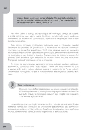 U3
144 A Consolidação da sociedade global
Para Ianni (1995), o avanço das tecnologias da informação carrega de poderes
a mídia eletrônica que agora invade territórios, prevalecendo como poderoso
instrumento de informação, comunicação, explicação e imaginação sobre o que
transita mundo afora.
Dois fatores principais contribuíram fortemente para a integração mundial
decorrente do processo de globalização: o incremento nas relações comerciais
mundiais e as inovações tecnológicas. Você pode observar como as inovações
tecnológicas impulsionaram o processo de globalização, principalmente as inovações
na informática e nas telecomunicações. Graças à rede de telecomunicações foi
possível, com eficiência, ligar mercados do mundo inteiro, inclusive instituições
financeiras, e difundir informações entre as empresas.
Os meios de comunicação quebraram fronteiras culturais, políticas, religiosas,
econômicas, compondo uma “aldeia global”. Temos um novo cenário no qual
a aproximação entre culturas distintas origina o surgimento de “uma cultura”,
uniformizada, homogênea, na qual as marcas culturais da tradição são cada vez mais
raras.
Uma análise do processo de globalização na esfera cultural é a americanização dos
territórios. Temos aqui a instalação de uma cultura global formada pela dominação
econômica e política dos Estados Unidos. Essa forma de cultura inunda as regiões do
mundo, contaminando com sua cultura hegemônica as demais culturas.
Faça você mesmo
Observeomododefalardaspessoas,asuapróprialinguagem,analisando:
você utiliza palavras de outras línguas na linguagem oral do cotidiano? De
qual outra língua é a maioria das palavras? Que relação essa linguagem
pode ter com a globalização?
modos de ser, sentir, agir, pensar e fabular. Um evento heurístico de
amplas proporções, abalando não só as convicções, mas também
as visões do mundo. (IANNI, 1995, p. 13)
 
