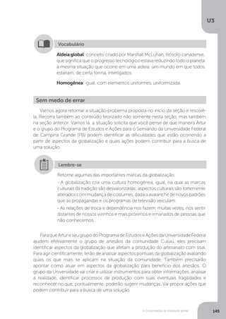 U3
145A Consolidação da sociedade global
Aldeia global: conceito criado por Marshall McLuhan, filósofo canadense,
que significa que o progresso tecnológico estava reduzindo todo o planeta
à mesma situação que ocorre em uma aldeia; um mundo em que todos
estariam, de certa forma, interligados.
Homogênea: igual, com elementos uniformes, uniformizada.
Vocabulário
Vamos agora retomar a situação-problema proposta no início da seção e resolvê-
la. Recorra também ao conteúdo teorizado não somente nesta seção, mas também
na seção anterior. Vamos lá: a situação solicita que você pense de que maneira Artur
e o grupo do Programa de Estudos e Ações para o Semiárido da Universidade Federal
de Campina Grande (PB) podem identificar as dificuldades que estão ocorrendo a
partir de aspectos da globalização e quais ações podem contribuir para a busca de
uma solução.
ParaqueArtureseugrupodoProgramadeEstudoseAçõesdaUniversidadeFederal
ajudem efetivamente o grupo de artesãos da comunidade Cuiuiú, eles precisam
identificar aspectos da globalização que afetam a produção do artesanato com sisal.
Para agir cientificamente, terão de analisar aspectos pontuais da globalização avaliando
quais os que mais se aplicam na situação da comunidade. Também precisarão
apontar como atuar em aspectos da globalização para benefício dos artesãos. O
grupo da Universidade vai criar e utilizar instrumentos para obter informações, analisar
a realidade, identificar processos de produção com suas eventuais fragilidades e
reconhecer no que, pontualmente, poderão sugerir mudanças. Vai propor ações que
podem contribuir para a busca de uma solução.
Sem medo de errar
Retome algumas das importantes marcas da globalização:
- A globalização cria uma cultura homogênea, igual, na qual as marcas
culturais da tradição são desvalorizadas; aspectos culturais são fortemente
alterados com mudança de costumes, dada a avalanche de novos padrões
que as propagandas e os programas de televisão veiculam.
- As relações de troca e dependência nos fazem, muitas vezes, nos sentir
distantes de nossos vizinhos e mais próximos e irmanados de pessoas que
não conhecemos.
Lembre-se
 