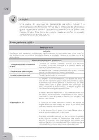 U3
146 A Consolidação da sociedade global
Atenção!
Uma análise do processo de globalização na esfera cultural é a
americanização dos territórios. Temos aqui a instalação de uma cultura
global hegemônica formada pela dominação econômica e política dos
Estados Unidos. Essa forma de cultura inunda as regiões do mundo,
contaminando as demais culturas.
Avançando na prática
Pratique mais
Instrução
Desafiamos você a praticar o que aprendeu transferindo seus conhecimentos para novas situações
que pode encontrar no ambiente de trabalho. Realize as atividades e depois as compare com as de
seus colegas.
“Aspectos econômicos da globalização”
1. Competência de fundamentos
de área
Conhecer as diversas correntes teóricas que explicam
o homem, a vida em sociedade e as diversas formas de
explicação da realidade social.
2. Objetivos de aprendizagem
Reconhecer que o mundo globalizado não igualou todas as
marcas culturais mesmo no cenário empresarial.
3. Conteúdos relacionados Cultura e globalização da economia.
4. Descrição da SP
Sua empresa é uma multinacional e vai receber, em breve, a
visita de um importante gestor vindo diretamente do Japão.
A empresa então decidiu preparar os funcionários que terão
contato direto com o gestor japonês. Para admiração de
Raul – funcionário da multinacional –, o preparo do grupo de
funcionários incluía alguns aspectos como:
a) Frente a decisões importantes os japoneses costumam ficar
em silêncio. A postura correta é “responder com mais silêncio”.
Esse silêncio é sinal de que estão pensando na situação e na
decisão a ser tomada.
b) Como os japoneses valorizam o trabalho em equipe, os
elogios devem ser direcionados ao grupo, e não feitos para
uma única pessoa, individualmente.
c) Se for almoçar com o gestor, coma tudo. Deixar sobras é
sinal de falta de respeito para os japoneses.
Ao analisar a situação, responda: por que no mundo globalizado
ainda é preciso preparar os funcionários para receber um
japonês? A empresa é uma multinacional, isso significa que
está inserida na economia globalizada? Como explicar então a
necessidade de conhecer aspectos da cultura japonesa?
 