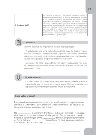 U3
147A Consolidação da sociedade global
5. Resolução da SP
Ao analisar a situação, precisamos identificar como o
fenômeno da globalização se instaura e reconhecer que não
é um processo uniforme. Isso significa que, mesmo numa
multinacional imersa na globalização, as marcas culturais
não estão igualadas da mesma forma que as econômicas. O
processo de globalização não altera de maneira equilibrada
as frentes culturais, econômicas, políticas e sociais. Ele pode
ser mais facilmente reconhecido em um cenário específico,
enquanto em outro estará mais fluido. A cultura japonesa
tem marcas e características próprias que não se diluem tão
facilmente frente à globalização.
Retome algumas das importantes marcas da globalização:
- A globalização cria uma cultura homogênea, igual, na qual as marcas
culturais da tradição são desvalorizadas; aspectos culturais são fortemente
alterados com mudança de costumes, dada a avalanche de novos padrões
que as propagandas e programas de televisão veiculam.
- As relações de troca e dependência nos fazem, muitas vezes, nos sentir
distantes de nossos vizinhos e mais próximos e irmanados de pessoas que
não conhecemos.
Lembre-se
Faça você mesmo
Os funcionários de uma multinacional precisam reconhecer as marcas
culturais do país no qual a empresa se insere. Elabore uma lista com
tópicos que justifiquem por que essa atitude é importante.
Faça valer a pena!
1. Apartirdenossasanáliseseestudossobreofenômenodaglobalização,
assinale a alternativa que preencha adequadamente as lacunas da
sentença a seguir, na respectiva ordem:
Os __________ quebraram fronteiras culturais, políticas, religiosas,
econômicas, compondo uma “aldeia global”. Temos um novo cenário
no qual a aproximação entre __________ distintas origina o surgimento
de “uma cultura” __________, homogênea, na qual as marcas culturais
da tradição são cada vez mais __________.
 