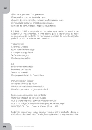 U3
148 A Consolidação da sociedade global
a) homens; pessoas; rica; presentes.
b) mercados; marcas; igualada; raras.
c) meios de comunicação; culturas; uniformizada; raras.
d) indivíduos; culturas; empobrecida; diluídas.
e) meios de comunicação; nações; nova; fortes.
2.(UEMA - 2013 - adaptada) Acompanhe este trecho da música de
Gilberto Gil "Pela internet". A letra aponta para a importância da rede
de comunicação existente no mundo no processo de inclusão digital a
partir do ponto de vista socioeconômico:
"Pela internet"
Criar meu website
Fazer minha home-page
Com quantos gigabytes
Se faz uma jangada
Um barco que veleje
[...]
Eu quero entrar na rede
Promover um debate
Juntar via Internet
Um grupo de tietes de Connecticut
De Connecticut acessar
O chefe da milícia de Milão
Um hacker mafioso acaba de soltar
Um vírus pra atacar programas no Japão
Eu quero entrar na rede pra contactar
Os lares do Nepal, os bares do Gabão
Que o chefe da polícia carioca avisa pelo celular
Que lá na praça Onze tem um videopôquer para se jogar
GILBERTO GIL. Disco Quanta. Warner Music, 1997.
Podemos reconhecer uma estreita relação entre exclusão digital e
exclusão socioeconômica. Tal relação se apresenta na seguinte assertiva:
 