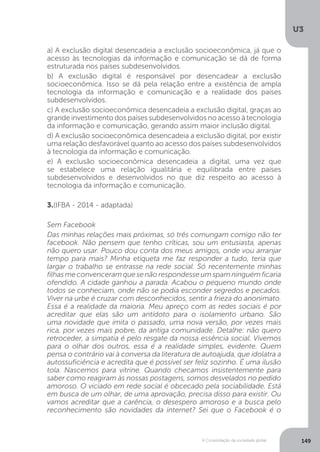 U3
149A Consolidação da sociedade global
a) A exclusão digital desencadeia a exclusão socioeconômica, já que o
acesso às tecnologias da informação e comunicação se dá de forma
estruturada nos países subdesenvolvidos.
b) A exclusão digital é responsável por desencadear a exclusão
socioeconômica. Isso se dá pela relação entre a existência de ampla
tecnologia da informação e comunicação e a realidade dos países
subdesenvolvidos.
c) A exclusão socioeconômica desencadeia a exclusão digital, graças ao
grande investimento dos países subdesenvolvidos no acesso à tecnologia
da informação e comunicação, gerando assim maior inclusão digital.
d) A exclusão socioeconômica desencadeia a exclusão digital, por existir
uma relação desfavorável quanto ao acesso dos países subdesenvolvidos
à tecnologia da informação e comunicação.
e) A exclusão socioeconômica desencadeia a digital, uma vez que
se estabelece uma relação igualitária e equilibrada entre países
subdesenvolvidos e desenvolvidos no que diz respeito ao acesso à
tecnologia da informação e comunicação.
3.(IFBA - 2014 - adaptada)
Sem Facebook
Das minhas relações mais próximas, só três comungam comigo não ter
facebook. Não pensem que tenho críticas, sou um entusiasta, apenas
não quero usar. Pouco dou conta dos meus amigos, onde vou arranjar
tempo para mais? Minha etiqueta me faz responder a tudo, teria que
largar o trabalho se entrasse na rede social. Só recentemente minhas
filhasmeconvenceramquesenãorespondesseumspamninguémficaria
ofendido. A cidade ganhou a parada. Acabou o pequeno mundo onde
todos se conheciam, onde não se podia esconder segredos e pecados.
Viver na urbe é cruzar com desconhecidos, sentir a frieza do anonimato.
Essa é a realidade da maioria. Meu apreço com as redes sociais é por
acreditar que elas são um antídoto para o isolamento urbano. São
uma novidade que imita o passado, uma nova versão, por vezes mais
rica, por vezes mais pobre, da antiga comunidade. Detalhe: não quero
retroceder, a simpatia é pelo resgate da nossa essência social. Vivemos
para o olhar dos outros, essa é a realidade simples, evidente. Quem
pensa o contrário vai à conversa da literatura de autoajuda, que idolatra a
autossuficiência e acredita que é possível ser feliz sozinho. É uma ilusão
tola. Nascemos para vitrine. Quando checamos insistentemente para
saber como reagiram às nossas postagens, somos desvelados no pedido
amoroso. O viciado em rede social é obcecado pela sociabilidade. Está
em busca de um olhar, de uma aprovação, precisa disso para existir. Ou
vamos acreditar que a carência, o desespero amoroso e a busca pelo
reconhecimento são novidades da internet? Sei que o Facebook é o
 