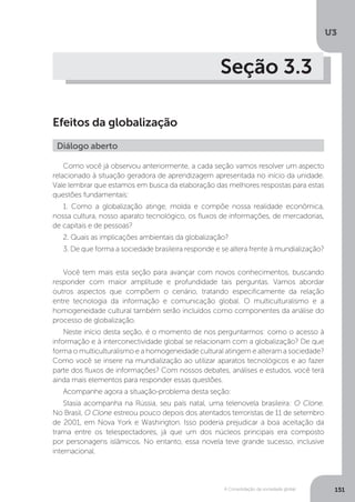 U3
151A Consolidação da sociedade global
Seção 3.3
Efeitos da globalização
Como você já observou anteriormente, a cada seção vamos resolver um aspecto
relacionado à situação geradora de aprendizagem apresentada no início da unidade.
Vale lembrar que estamos em busca da elaboração das melhores respostas para estas
questões fundamentais:
1. Como a globalização atinge, molda e compõe nossa realidade econômica,
nossa cultura, nosso aparato tecnológico, os fluxos de informações, de mercadorias,
de capitais e de pessoas?
2. Quais as implicações ambientais da globalização?
3. De que forma a sociedade brasileira responde e se altera frente à mundialização?
Você tem mais esta seção para avançar com novos conhecimentos, buscando
responder com maior amplitude e profundidade tais perguntas. Vamos abordar
outros aspectos que compõem o cenário, tratando especificamente da relação
entre tecnologia da informação e comunicação global. O multiculturalismo e a
homogeneidade cultural também serão incluídos como componentes da análise do
processo de globalização.
Neste início desta seção, é o momento de nos perguntarmos: como o acesso à
informação e à interconectividade global se relacionam com a globalização? De que
forma o multiculturalismo e a homogeneidade cultural atingem e alteram a sociedade?
Como você se insere na mundialização ao utilizar aparatos tecnológicos e ao fazer
parte dos fluxos de informações? Com nossos debates, análises e estudos, você terá
ainda mais elementos para responder essas questões.
Acompanhe agora a situação-problema desta seção:
Stasia acompanha na Rússia, seu país natal, uma telenovela brasileira: O Clone.
No Brasil, O Clone estreou pouco depois dos atentados terroristas de 11 de setembro
de 2001, em Nova York e Washington. Isso poderia prejudicar a boa aceitação da
trama entre os telespectadores, já que um dos núcleos principais era composto
por personagens islâmicos. No entanto, essa novela teve grande sucesso, inclusive
internacional.
Diálogo aberto
 
