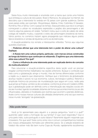 U3
152 A Consolidação da sociedade global
Stasia ficou muito interessada e envolvida com a trama que conta uma história
que entrelaça a cultura de dois países: Brasil e Marrocos. Ao pesquisar na internet, ela
descobriu que a telenovela foi exibida em 91 países com grande audiência. Dentre
esses países estão, por exemplo: Moçambique, Albânia, Chile, Colômbia, El Salvador,
Romênia, Peru e Sérvia. Com o passar do tempo, Stasia percebeu que ela e os amigos
começaram a utilizar no vocabulário expressões e jargões dos personagens e até
mesmo algumas palavras em árabe. Também notou que o corte de cabelo de várias
colegas de trabalho mudou, copiando o estilo das personagens brasileiras da trama.
Vários pontos no comércio traziam agora propaganda que indicava alguns pratos
típicos brasileiros e vendas de bijuterias como as da telenovela.
A situação-problema nos remete a interessantes reflexões. Temos aqui algumas
questões essenciais:
- Podemos afirmar que uma telenovela tem o poder de alterar uma cultura?
Explique.
- A Rússia tem uma cultura própria, particular, com marcas únicas construídas
ao longo da história e que continuam se refazendo. É legítimo que uma telenovela
afete essa cultura? Por quê?
- Como a influência de uma telenovela pode ser explicada dentro do conceito
do multiculturalismo?
Para solucionar a situação-problema específica desta seção você vai precisar
resgatar conhecimentos trabalhados nas seções anteriores. Busque o conteúdo que
trata como a globalização atinge o mundo, mas de formas diferenciadas conforme
a região ou o aspecto que observamos. Verifique que o fenômeno da globalização
alcança nações e povos na sua economia, cultura, tecnologia e política. Retome a
amplitude histórica do processo de mundialização que segue em curso, razão pela
qual jamais se finaliza. Lembre-se de considerar, conforme já vimos em Giddens (1991),
que a globalização pode ser definida como a intensificação das relações sociais em
escala mundial, ligando localidades distantes de forma que acontecimentos locais são
influenciados, alterados e modelados por eventos que ocorrem a grandes distâncias.
Avalie como nossas marcas culturais são afetadas diretamente uma vez que vivemos
nesse mundo “alongado” da globalização.
Você já foi apresentado para alguém e a pessoa perguntou “você é o quê?”
querendo saber sobre a formação da sua família? O que você respondeu? Que é
uma parte índio, outra português e outra italiano? Raramente alguém responde que
é brasileiro. Por que será? Note como entre nós é comum compartilharmos histórias
dos nossos antepassados formados por diferentes povos. Se a seleção brasileira de
futebol não estiver indo tão bem numa Copa do Mundo, rapidamente escolhemos
Não pode faltar
 