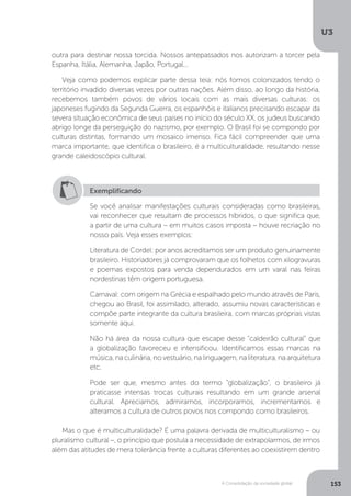 U3
153A Consolidação da sociedade global
outra para destinar nossa torcida. Nossos antepassados nos autorizam a torcer pela
Espanha, Itália, Alemanha, Japão, Portugal...
Veja como podemos explicar parte dessa teia: nós fomos colonizados tendo o
território invadido diversas vezes por outras nações. Além disso, ao longo da história,
recebemos também povos de vários locais com as mais diversas culturas: os
japoneses fugindo da Segunda Guerra, os espanhóis e italianos precisando escapar da
severa situação econômica de seus países no início do século XX, os judeus buscando
abrigo longe da perseguição do nazismo, por exemplo. O Brasil foi se compondo por
culturas distintas, formando um mosaico imenso. Fica fácil compreender que uma
marca importante, que identifica o brasileiro, é a multiculturalidade, resultando nesse
grande caleidoscópio cultural.
Mas o que é multiculturalidade? É uma palavra derivada de multiculturalismo – ou
pluralismo cultural –, o princípio que postula a necessidade de extrapolarmos, de irmos
além das atitudes de mera tolerância frente a culturas diferentes ao coexistirem dentro
Exemplificando
Se você analisar manifestações culturais consideradas como brasileiras,
vai reconhecer que resultam de processos híbridos, o que significa que,
a partir de uma cultura – em muitos casos imposta – houve recriação no
nosso país. Veja esses exemplos:
Literatura de Cordel: por anos acreditamos ser um produto genuinamente
brasileiro. Historiadores já comprovaram que os folhetos com xilogravuras
e poemas expostos para venda dependurados em um varal nas feiras
nordestinas têm origem portuguesa.
Carnaval: com origem na Grécia e espalhado pelo mundo através de Paris,
chegou ao Brasil, foi assimilado, alterado, assumiu novas características e
compõe parte integrante da cultura brasileira, com marcas próprias vistas
somente aqui.
Não há área da nossa cultura que escape desse “caldeirão cultural” que
a globalização favoreceu e intensificou. Identificamos essas marcas na
música, na culinária, no vestuário, na linguagem, na literatura, na arquitetura
etc.
Pode ser que, mesmo antes do termo “globalização”, o brasileiro já
praticasse intensas trocas culturais resultando em um grande arsenal
cultural. Apreciamos, admiramos, incorporamos, incrementamos e
alteramos a cultura de outros povos nos compondo como brasileiros.
 