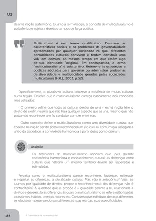 U3
154 A Consolidação da sociedade global
Especificamente, o pluralismo cultural descreve a existência de muitas culturas
numa região. Observe que o multiculturalismo carrega basicamente dois conceitos
mais utilizados:
• O primeiro define que todas as culturas dentro de uma mesma nação têm o
direito de existir, mesmo que não haja qualquer aspecto que as una, mesmo que não
possamos reconhecer um fio condutor comum entre elas.
• Outro conceito define o multiculturalismo como uma diversidade cultural que
coexiste na nação, sendo possível reconhecer um elo cultural comum que assegure a
união da sociedade, a convivência harmoniosa a partir desse ponto comum.
Perceba como o multiculturalismo parece reconhecer, favorecer, estimular
e respeitar as diferenças, a pluralidade cultural. Mas não é antagônico? Veja: se
lutamos por igualdade de direitos, propor o reconhecimento das diferenças não é
contraditório? A igualdade que se propõe é a igualdade perante a lei, relacionada a
direitos e deveres. Já as diferenças às quais o multiculturalismo se refere estão ligadas
a costumes, hábitos, crenças, valores etc. Considera que indivíduos de raças diferentes
se relacionam preservando suas diferenças, suas marcas, suas especificidades.
Multicultural é um termo qualificativo. Descreve as
características sociais e os problemas de governabilidade
apresentados por qualquer sociedade na qual diferentes
comunidades culturais convivem e tentam construir uma
vida em comum, ao mesmo tempo em que retêm algo
de sua identidade “original”. Em contrapartida, o termo
“multiculturalismo” é substantivo. Refere-se às estratégias e
políticas adotadas para governar ou administrar problemas
de diversidade e multiplicidade gerados pelas sociedades
multiculturais (HALL, 2003, p. 52).
Assimile
Os defensores do multiculturalismo apontam que, para garantir
coexistência harmoniosa e enriquecimento cultural, as diferenças entre
culturas que habitam um mesmo território devem ser respeitadas e
estimuladas.
de uma nação ou território. Quanto à terminologia, o conceito de multiculturalismo é
polissêmico e sujeito a diversos campos de força política.
 