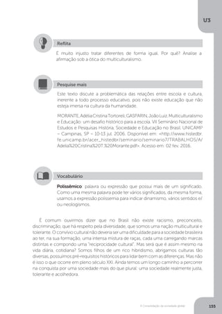 U3
155A Consolidação da sociedade global
É comum ouvirmos dizer que no Brasil não existe racismo, preconceito,
discriminação, que há respeito pela diversidade, que somos uma nação multicultural e
tolerante.Oconvívioculturalnãodeveriaserumadificuldadeparaasociedadebrasileira
ao ter, na sua formação, uma intensa mistura de raças, cada uma carregando marcas
distintas e compondo uma “reciprocidade cultural”. Mas será que é assim mesmo na
vida diária, cotidiana? Somos filhos de um rico hibridismo, abrigamos culturas tão
diversas, possuímos pré-requisitos históricos para lidar bem com as diferenças. Mas não
é isso o que ocorre em pleno século XXI. Ainda temos um longo caminho a percorrer
na conquista por uma sociedade mais do que plural: uma sociedade realmente justa,
tolerante e acolhedora.
É muito injusto tratar diferentes de forma igual. Por quê? Analise a
afirmação sob a ótica do multiculturalismo.
Reflita
Este texto discute a problemática das relações entre escola e cultura,
inerente a todo processo educativo, pois não existe educação que não
esteja imersa na cultura da humanidade.
MORANTE,AdéliaCristinaTortoreli;GASPARIN,JoãoLuiz.Multiculturalismo
e Educação: um desafio histórico para a escola. VII Seminário Nacional de
Estudos e Pesquisas História, Sociedade e Educação no Brasil. UNICAMP
– Campinas, SP – 10-13 jul. 2006. Disponível em: <http://www.histedbr.
fe.unicamp.br/acer_histedbr/seminario/seminario7/TRABALHOS/A/
Adelia%20Cristina%20T.%20Morante.pdf>. Acesso em: 02 fev. 2016.
Pesquise mais
Polissêmico: palavra ou expressão que possui mais de um significado.
Como uma mesma palavra pode ter vários significados, da mesma forma,
usamos a expressão polissemia para indicar dinamismo, vários sentidos e/
ou neologismos.
Vocabulário
 