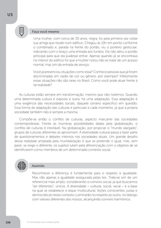 U3
156 A Consolidação da sociedade global
Faça você mesmo
Uma mulher, com cerca de 30 anos, negra, foi pela primeira vez visitar
sua amiga que reside num edifício. Chegou às 10h em ponto conforme
o combinado e, parada na frente do portão, viu o porteiro gesticular,
indicando com o braço uma entrada aos fundos. Ele não abriu o portão
principal para que ela pudesse entrar. Apenas quando já se encontrava
no interior do edifício foi que a mulher notou não se tratar de um acesso
normal, mas sim da entrada de serviço.
Você já presenciou situações como essa? Conhece pessoas que já foram
discriminadas em razão de cor ou gênero, por exemplo? Infelizmente
essas situações não são raras no Brasil. Como você pode atuar frente à
tal realidade?
As culturas estão sempre em transformação, mesmo que não notemos. Quando
uma determinada cultura é exposta a outra, há uma adaptação. Essa adaptação é
uma exigência das necessidades sociais, daquele cenário específico em questão.
Essa forma de adaptação das culturas é particular a cada momento, já que a própria
sociedade também não é sempre a mesma.
Compõe-se então o conflito de culturas, aspecto marcante das sociedades
contemporâneas. Frente às inúmeras possibilidades dadas pela globalização, o
conflito de culturas é inevitável. Na globalização, por propiciar o “mundo alargado”,
grupos de culturas diferentes se aproximam. A diversidade cultural passa a fazer parte
de questionamentos e debates intensos nas sociedades atuais. Um grande desafio
dessa realidade ampliada pela mundialização é que se pretende o igual, mas, sem
parar, se exige o diferente, os sujeitos lutam pela diferenciação com o objetivo de se
identificarem como membros de um determinado contexto social.
Assimile
Reconhecer a diferença é fundamental para o respeito à igualdade.
Mas não apenas a igualdade assegurada pelas leis. Trata-se sim de um
referencial mais amplo, considerando o convívio social, já que buscamos
“ser diferentes”, únicos. A diversidade – cultural, social, racial – é a base
na qual se estabelece o leque multicultural. Ações conscientes, justas e
democráticas nesse contexto culminarão no respeito ao outro, no diálogo
com valores diferentes dos nossos, alcançando convívio harmônico.
 