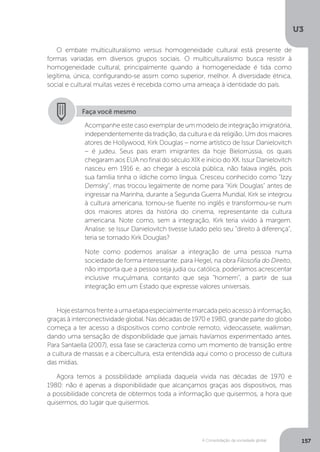 U3
157A Consolidação da sociedade global
Hojeestamosfrenteaumaetapaespecialmentemarcadapeloacessoàinformação,
graças à interconectividade global. Nas décadas de 1970 e 1980, grande parte do globo
começa a ter acesso a dispositivos como controle remoto, videocassete, walkman,
dando uma sensação de disponibilidade que jamais havíamos experimentado antes.
Para Santaella (2007), essa fase se caracteriza como um momento de transição entre
a cultura de massas e a cibercultura, esta entendida aqui como o processo de cultura
das mídias.
Agora temos a possibilidade ampliada daquela vivida nas décadas de 1970 e
1980: não é apenas a disponibilidade que alcançamos graças aos dispositivos, mas
a possibilidade concreta de obtermos toda a informação que quisermos, a hora que
quisermos, do lugar que quisermos.
O embate multiculturalismo versus homogeneidade cultural está presente de
formas variadas em diversos grupos sociais. O multiculturalismo busca resistir à
homogeneidade cultural, principalmente quando a homogeneidade é tida como
legítima, única, configurando-se assim como superior, melhor. A diversidade étnica,
social e cultural muitas vezes é recebida como uma ameaça à identidade do país.
Faça você mesmo
Acompanhe este caso exemplar de um modelo de integração imigratória,
independentemente da tradição, da cultura e da religião. Um dos maiores
atores de Hollywood, Kirk Douglas – nome artístico de Issur Danielovitch
– é judeu. Seus pais eram imigrantes da hoje Bielorrússia, os quais
chegaram aos EUA no final do século XIX e início do XX. Issur Danielovitch
nasceu em 1916 e, ao chegar à escola pública, não falava inglês, pois
sua família tinha o iídiche como língua. Cresceu conhecido como "Izzy
Demsky", mas trocou legalmente de nome para "Kirk Douglas" antes de
ingressar na Marinha, durante a Segunda Guerra Mundial. Kirk se integrou
à cultura americana, tornou-se fluente no inglês e transformou-se num
dos maiores atores da história do cinema, representante da cultura
americana. Note como, sem a integração, Kirk teria vivido à margem.
Analise: se Issur Danielovitch tivesse lutado pelo seu “direito à diferença”,
teria se tornado Kirk Douglas?
Note como podemos analisar a integração de uma pessoa numa
sociedade de forma interessante: para Hegel, na obra Filosofia do Direito,
não importa que a pessoa seja judia ou católica, poderíamos acrescentar
inclusive muçulmana, contanto que seja “homem”, a partir de sua
integração em um Estado que expresse valores universais.
 