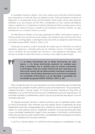 Homem, Cultura e Sociedade
U1
14
A sociedade moderna, desde o seu início, passou por profundas transformações
que impactaram o modo de vida e as relações sociais. Vários pensadores na época se
dedicaram a compreender essas transformações. Nesta seção vamos fazer algumas
reflexões à luz dos estudos de Karl Marx, considerado um dos maiores pensadores
sobre o capitalismo. O materialismo histórico definido por Marx e Engels possui como
premissa de história humana a existência de indivíduos humanos viventes, ou seja,
inseridos em um contexto histórico e social.
No Manifesto do Partido Comunista, publicado em 1848, a afirmação é taxativa: a
história sempre foi a história da luta de classes, remontada às lutas entre homens livres
e escravos, na Antiguidade, e abrangente das lutas entre as categorias estamentais da
sociedade feudal (MARX; ENGELS, 2007, p. 27).
Ainda para os autores, a partir da divisão de classes que se intensifica no sistema
capitalista, separa-se o interesse particular do interesse comum. O Estado se impõe
como condição de comunidade dos homens e, sob aparências ideológicas, está
sempre vinculado à classe dominante e constitui o seu órgão de dominação.
Marx e Engels discutem em suas obras alguns conceitos importantes para compreender
aconstruçãodasociedademoderna,dentreosquaisvamosfalardetrês:“forçasprodutivas”,
“relações de poder” e “luta de classes”. Por “forças produtivas” entende-se a força física, as
habilidades e os conhecimentos técnicos que os trabalhadores possuem para produzir. Na
sociedade capitalista, os trabalhadores utilizam suas forças produtivas para adquirir o que for
necessário para viver.
As “relações de poder” denotam o poder econômico que os capitalistas detêm sobre
os meios de produção. Marx entendeu que essa relação resulta na exploração da classe
trabalhadora e promove a desigualdade social, a divisão de classes sociais e acumulação de
capital. Em outras palavras, temos o trabalhador vendendo sua força produtiva para obter
o que a sociedade capitalista lhe “sugere” como necessário, e, não tendo o conhecimento
intelectual, que seria seu poder transformador, a possibilidade de emancipação do indivíduo
no sistema capitalista torna-se quase impossível.
E, por fim, a “luta de classes” é o confronto entre a burguesia e o proletariado, ou seja,
(...) as ideias dominantes são as ideias dominantes de cada
época. (...) As ideias dominantes parecem ter validade para
toda a sociedade, isto é, também para as classes submetidas
e dominadas. Forja-se a ilusão histórica de que cada época da
vida social resulta não de determinados interesses materiais de
uma classe, mas de ideias abstratas como as de honra e lealdade
(na sociedade aristocrática) e as de liberdade e igualdade (na
sociedade burguesa) (MARX; ENGELS, 2007, p. 32)
 