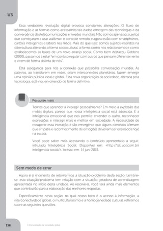 U3
158 A Consolidação da sociedade global
Essa verdadeira revolução digital provoca constantes alterações. O fluxo de
informação e as formas como acessamos tais dados emergem das tecnologias e da
convergênciadastelecomunicaçõesemredesmundiais.Nãosomosapenasossujeitos
que começaram a usar walkman e controle remoto e agora estão com smartphones,
cartões inteligentes e tablets nas mãos. Mais do que isso: somos sujeitos inseridos na
cibercultura alterando a forma sociocultural, a forma como nos relacionamos e como
estabelecemos as bases de um novo arranjo social. Como bem destacou Giddens
(2000), passamos a estar “em contato regular com outros que pensam diferentemente
e vivem de forma distinta de nós”.
Está assegurada para nós a conexão que possibilita conversação mundial. As
palavras, ao transitarem em redes, criam interconexões planetárias, fazem emergir
uma opinião pública local e global. Essa nova organização da sociedade, alterada pela
tecnologia, está nos envolvendo de forma definitiva.
Temos que aprender a interagir pessoalmente? Em meio à explosão das
mídias digitais, parece que nossa inteligência social está adoecida. É a
inteligência emocional que nos permite entender o outro, reconhecer
expressões e interagir mais e melhor em sociedade. A necessidade de
recuperar essa interação é tão emergente que alguns cientistas afirmam
que empatia e reconhecimento de emoções deveriam ser ensinados hoje
na escola.
Você pode saber mais acessando o conteúdo apresentado a seguir,
intitulado Inteligência Social. Disponível em: <http://tab.uol.com.br/
inteligencia-social/>. Acesso em: 14 jun. 2015.
Pesquise mais
Agora é o momento de retomarmos a situação-problema desta seção. Lembre-
se: esta situação-problema tem relação com a situação geradora de aprendizagem
apresentada no início desta unidade. Ao resolvê-la, você terá ainda mais elementos
que contribuirão para a elaboração das melhores respostas.
Especificamente nesta seção, na qual nosso foco é o acesso à informação, a
interconectividade global, o multiculturalismo e a homogeneidade cultural, refletimos
sobre as seguintes questões:
Sem medo de errar
 
