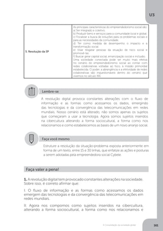 U3
161A Consolidação da sociedade global
5. Resolução da SP
As principais características do empreendedorismo social são:
a) Ser integrado e coletivo.
b) Produzir bens e serviços para a comunidade local e global.
c) Focalizar a busca de soluções para os problemas sociais e
para as necessidades da comunidade.
d) Ter como medida de desempenho o impacto e a
transformação social.
e) Visar resgatar pessoas da situação de risco social e
promovê-las.
f) Buscar gerar capital social, emancipação social e inclusão.
Uma sociedade conectada pode ser muito mais efetiva
no cenário do empreendedorismo social ao contar com
redes colaborativas voltadas ao foco, à missão primordial
estabelecida. O poder, a abrangência e a efetividade de redes
colaborativas são inquestionáveis dentro do cenário que
vivemos no século XXI.
A revolução digital provoca constantes alterações com o fluxo de
informação e as formas como acessamos os dados, emergindo
das tecnologias e da convergência das telecomunicações em redes
mundiais. Nosso cenário está alterado, não somos apenas os sujeitos
que começaram a usar a tecnologia. Agora somos sujeitos inseridos
na cibercultura alterando a forma sociocultural, a forma como nos
relacionamos e como estabelecemos as bases de um novo arranjo social.
Lembre-se
Faça você mesmo
Estruture a resolução da situação-problema exposta anteriormente em
forma de um texto, entre 15 e 30 linhas, que enfatize as ações e posturas
a serem adotadas pela empreendedora social Cybele.
Faça valer a pena!
1. A revolução digital tem provocado constantes alterações na sociedade.
Sobre isso, é correto afirmar que:
I. O fluxo de informação e as formas como acessamos os dados
emergem das tecnologias e da convergência das telecomunicações em
redes mundiais.
II. Agora nos compomos como sujeitos inseridos na cibercultura,
alterando a forma sociocultural, a forma como nos relacionamos e
 