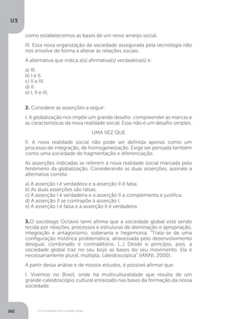 U3
162 A Consolidação da sociedade global
como estabelecemos as bases de um novo arranjo social.
III. Essa nova organização da sociedade assegurada pela tecnologia não
nos envolve de forma a alterar as relações sociais.
A alternativa que indica a(s) afirmativa(s) verdadeira(s) é:
a) III.
b) I e II.
c) II e III.
d) II.
e) I, II e III.
2. Considere as asserções a seguir:
I. A globalização nos impõe um grande desafio: compreender as marcas e
as características da nova realidade social. Esse não é um desafio simples.
UMA VEZ QUE
II. A nova realidade social não pode ser definida apenas como um
processo de integração, de homogeneização. Exige ser pensada também
como uma sociedade de fragmentação e diferenciação.
As asserções indicadas se referem à nova realidade social marcada pelo
fenômeno da globalização. Considerando as duas asserções, assinale a
alternativa correta:
a) A asserção I é verdadeira e a asserção II é falsa.
b) As duas asserções são falsas.
c) A asserção I é verdadeira e a asserção II a complementa e justifica.
d) A asserção II se contrapõe à asserção I.
e) A asserção I é falsa e a asserção II é verdadeira.
3.O sociólogo Octávio Ianni afirma que a sociedade global está sendo
tecida por relações, processos e estruturas de dominação e apropriação,
integração e antagonismo, soberania e hegemonia. “Trata-se de uma
configuração histórica problemática, atravessada pelo desenvolvimento
desigual, combinado e contraditório. [...] Desde o princípio, pois, a
sociedade global traz no seu bojo as bases do seu movimento. Ela é
necessariamente plural, múltipla, caleidoscópica” (IANNI, 2000).
A partir dessa análise e de nossos estudos, é possível afirmar que:
I. Vivemos no Brasil, onde há multiculturalidade que resulta de um
grande caleidoscópio cultural enraizado nas bases da formação da nossa
sociedade.
 