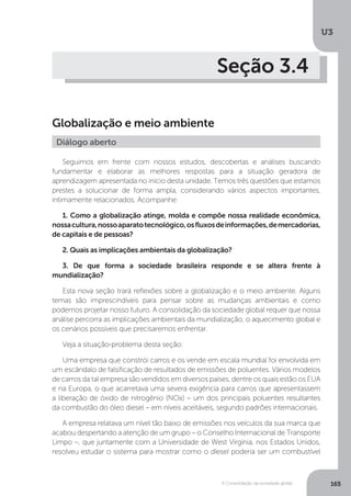 U3
165A Consolidação da sociedade global
Seção 3.4
Globalização e meio ambiente
Seguimos em frente com nossos estudos, descobertas e análises buscando
fundamentar e elaborar as melhores respostas para a situação geradora de
aprendizagem apresentada no início desta unidade. Temos três questões que estamos
prestes a solucionar de forma ampla, considerando vários aspectos importantes,
intimamente relacionados. Acompanhe:
1. Como a globalização atinge, molda e compõe nossa realidade econômica,
nossacultura,nossoaparatotecnológico,osfluxosdeinformações,demercadorias,
de capitais e de pessoas?
2. Quais as implicações ambientais da globalização?
3. De que forma a sociedade brasileira responde e se altera frente à
mundialização?
Esta nova seção trará reflexões sobre a globalização e o meio ambiente. Alguns
temas são imprescindíveis para pensar sobre as mudanças ambientais e como
podemos projetar nosso futuro. A consolidação da sociedade global requer que nossa
análise percorra as implicações ambientais da mundialização, o aquecimento global e
os cenários possíveis que precisaremos enfrentar.
Veja a situação-problema desta seção:
Uma empresa que constrói carros e os vende em escala mundial foi envolvida em
um escândalo de falsificação de resultados de emissões de poluentes. Vários modelos
de carros da tal empresa são vendidos em diversos países, dentre os quais estão os EUA
e na Europa, o que acarretava uma severa exigência para carros que apresentassem
a liberação de óxido de nitrogênio (NOx) – um dos principais poluentes resultantes
da combustão do óleo diesel – em níveis aceitáveis, segundo padrões internacionais.
A empresa relatava um nível tão baixo de emissões nos veículos da sua marca que
acabou despertando a atenção de um grupo – o Conselho Internacional de Transporte
Limpo –, que juntamente com a Universidade de West Virginia, nos Estados Unidos,
resolveu estudar o sistema para mostrar como o diesel poderia ser um combustível
Diálogo aberto
 