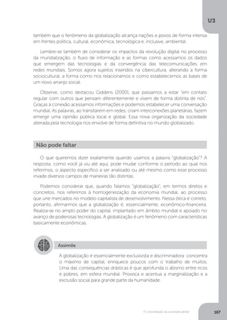 U3
167A Consolidação da sociedade global
O que queremos dizer exatamente quando usamos a palavra “globalização”? A
resposta, como você já viu até aqui, pode mudar conforme o período ao qual nos
referimos, o aspecto específico a ser analisado ou até mesmo como esse processo
invade diversos campos de maneiras tão distintas.
Podemos considerar que, quando falamos “globalização”, em termos diretos e
concretos, nos referimos à homogeneização da economia mundial, ao processo
que une mercados no modelo capitalista de desenvolvimento. Nessa ótica é correto,
portanto, afirmarmos que a globalização é, essencialmente, econômico-financeira.
Realiza-se no amplo poder do capital, implantado em âmbito mundial e apoiado no
avanço de poderosas tecnologias. A globalização é um fenômeno com características
basicamente econômicas.
Não pode faltar
Assimile
A globalização é essencialmente exclusivista e discriminadora: concentra
o máximo de capital, enriquece poucos com o trabalho de muitos.
Uma das consequências drásticas é que aprofunda o abismo entre ricos
e pobres, em esfera mundial. Provoca e acentua a marginalização e a
exclusão social para grande parte da humanidade.
também que o fenômeno da globalização alcança nações e povos de forma intensa
em frentes política, cultural, econômica, tecnológica e, inclusive, ambiental.
Lembre-se também de considerar os impactos da revolução digital no processo
da mundialização, o fluxo de informação e as formas como acessamos os dados
que emergem das tecnologias e da convergência das telecomunicações em
redes mundiais. Somos agora sujeitos inseridos na cibercultura, alterando a forma
sociocultural, a forma como nos relacionamos e como estabelecemos as bases de
um novo arranjo social.
Observe, como destacou Giddens (2000), que passamos a estar “em contato
regular com outros que pensam diferentemente e vivem de forma distinta de nós”.
Graças à conexão acessamos informações e podemos estabelecer uma conversação
mundial. As palavras, ao transitarem em redes, criam interconexões planetárias, fazem
emergir uma opinião pública local e global. Essa nova organização da sociedade
alterada pela tecnologia nos envolve de forma definitiva no mundo globalizado.
 