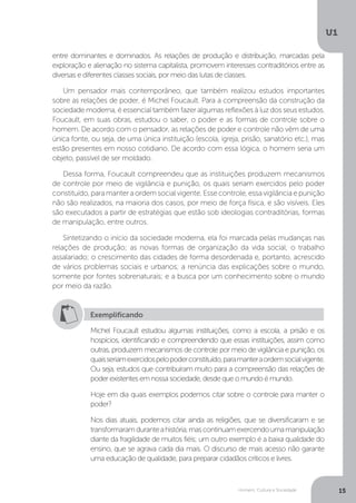 Homem, Cultura e Sociedade
U1
15
entre dominantes e dominados. As relações de produção e distribuição, marcadas pela
exploração e alienação no sistema capitalista, promovem interesses contraditórios entre as
diversas e diferentes classes sociais, por meio das lutas de classes.
Um pensador mais contemporâneo, que também realizou estudos importantes
sobre as relações de poder, é Michel Foucault. Para a compreensão da construção da
sociedade moderna, é essencial também fazer algumas reflexões à luz dos seus estudos.
Foucault, em suas obras, estudou o saber, o poder e as formas de controle sobre o
homem. De acordo com o pensador, as relações de poder e controle não vêm de uma
única fonte, ou seja, de uma única instituição (escola, igreja, prisão, sanatório etc.), mas
estão presentes em nosso cotidiano. De acordo com essa lógica, o homem seria um
objeto, passível de ser moldado.
Dessa forma, Foucault compreendeu que as instituições produzem mecanismos
de controle por meio de vigilância e punição, os quais seriam exercidos pelo poder
constituído, para manter a ordem social vigente. Esse controle, essa vigilância e punição
não são realizados, na maioria dos casos, por meio de força física, e são visíveis. Eles
são executados a partir de estratégias que estão sob ideologias contraditórias, formas
de manipulação, entre outros.
Sintetizando o início da sociedade moderna, ela foi marcada pelas mudanças nas
relações de produção; as novas formas de organização da vida social; o trabalho
assalariado; o crescimento das cidades de forma desordenada e, portanto, acrescido
de vários problemas sociais e urbanos; a renúncia das explicações sobre o mundo,
somente por fontes sobrenaturais; e a busca por um conhecimento sobre o mundo
por meio da razão.
Exemplificando
Michel Foucault estudou algumas instituições, como a escola, a prisão e os
hospícios, identificando e compreendendo que essas instituições, assim como
outras, produzem mecanismos de controle por meio de vigilância e punição, os
quaisseriamexercidospelopoderconstituído,paramanteraordemsocialvigente.
Ou seja, estudos que contribuíram muito para a compreensão das relações de
poder existentes em nossa sociedade, desde que o mundo é mundo.
Hoje em dia quais exemplos podemos citar sobre o controle para manter o
poder?
Nos dias atuais, podemos citar ainda as religiões, que se diversificaram e se
transformaramduranteahistória,mascontinuamexercendoumamanipulação
diante da fragilidade de muitos fiéis; um outro exemplo é a baixa qualidade do
ensino, que se agrava cada dia mais. O discurso de mais acesso não garante
uma educação de qualidade, para preparar cidadãos críticos e livres.
 