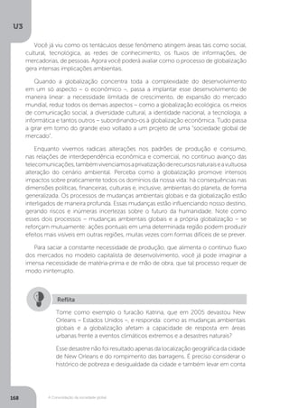 U3
168 A Consolidação da sociedade global
Você já viu como os tentáculos desse fenômeno atingem áreas tais como social,
cultural, tecnológica, as redes de conhecimento, os fluxos de informações, de
mercadorias, de pessoas. Agora você poderá avaliar como o processo de globalização
gera intensas implicações ambientais.
Quando a globalização concentra toda a complexidade do desenvolvimento
em um só aspecto – o econômico –, passa a implantar esse desenvolvimento de
maneira linear: a necessidade ilimitada de crescimento, de expansão do mercado
mundial, reduz todos os demais aspectos – como a globalização ecológica, os meios
de comunicação social, a diversidade cultural, a identidade nacional, a tecnologia, a
informática e tantos outros – subordinando-os à globalização econômica. Tudo passa
a girar em torno do grande eixo voltado a um projeto de uma “sociedade global de
mercado”.
Enquanto vivemos radicais alterações nos padrões de produção e consumo,
nas relações de interdependência econômica e comercial, no contínuo avanço das
telecomunicações,tambémvivenciamosaprivatizaçãoderecursosnaturaiseavultuosa
alteração do cenário ambiental. Perceba como a globalização promove intensos
impactos sobre praticamente todos os domínios da nossa vida: há consequências nas
dimensões políticas, financeiras, culturais e, inclusive, ambientais do planeta, de forma
generalizada. Os processos de mudanças ambientais globais e da globalização estão
interligados de maneira profunda. Essas mudanças estão influenciando nosso destino,
gerando riscos e inúmeras incertezas sobre o futuro da humanidade. Note como
esses dois processos – mudanças ambientais globais e a própria globalização – se
reforçam mutuamente: ações pontuais em uma determinada região podem produzir
efeitos mais visíveis em outras regiões, muitas vezes com formas difíceis de se prever.
Para saciar a constante necessidade de produção, que alimenta o contínuo fluxo
dos mercados no modelo capitalista de desenvolvimento, você já pode imaginar a
imensa necessidade de matéria-prima e de mão de obra, que tal processo requer de
modo ininterrupto.
Tome como exemplo o furacão Katrina, que em 2005 devastou New
Orleans – Estados Unidos –, e responda: como as mudanças ambientais
globais e a globalização afetam a capacidade de resposta em áreas
urbanas frente a eventos climáticos extremos e a desastres naturais?
Esse desastre não foi resultado apenas da localização geográfica da cidade
de New Orleans e do rompimento das barragens. É preciso considerar o
histórico de pobreza e desigualdade da cidade e também levar em conta
Reflita
 